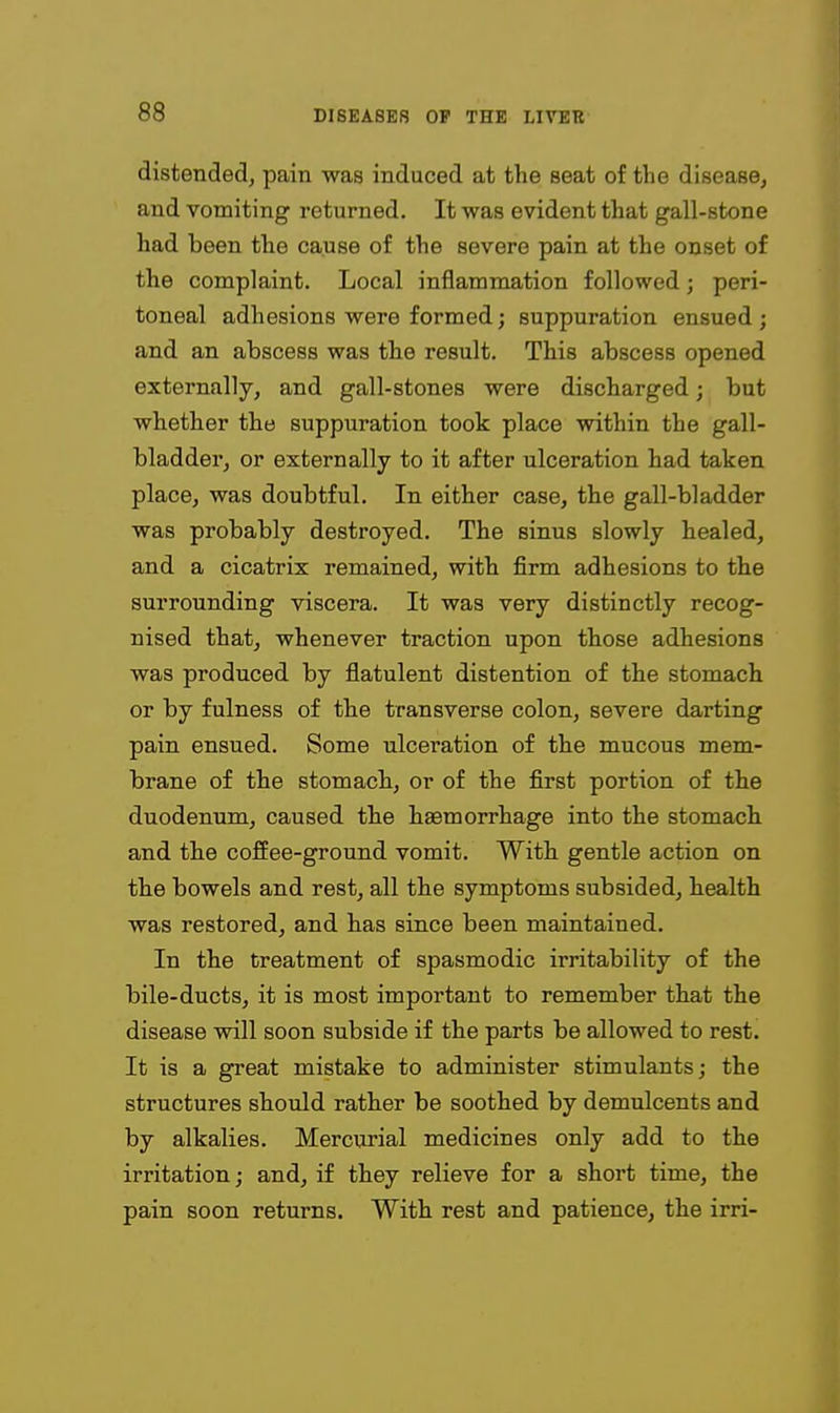 distended, pain was induced at the seat of the disease, and vomiting returned. It was evident that gall-stone had been the cause of the severe pain at the onset of the complaint. Local inflammation followed; peri- toneal adhesions were formed; suppuration ensued ; and an abscess was the result. This abscess opened externally, and gall-stones were discharged; but whether the suppuration took place within the gall- bladder, or externally to it after ulceration had taken place, was doubtful. In either case, the gall-bladder was probably destroyed. The sinus slowly healed, and a cicatrix remained, with firm adhesions to the surrounding viscera. It was very distinctly recog- nised that, whenever traction upon those adhesions was produced by flatulent distention of the stomach or by fulness of the transverse colon, severe darting pain ensued. Some ulceration of the mucous mem- brane of the stomach, or of the first portion of the duodenum, caused the haemorrhage into the stomach and the cofiee-ground vomit. With gentle action on the bowels and rest, all the symptoms subsided, health was restored, and has since been maintained. In the treatment of spasmodic irritability of the bile-ducts, it is most important to remember that the disease will soon subside if the parts be allowed to rest. It is a great mistake to administer stimulants; the structures should rather be soothed by demulcents and by alkalies. Mercurial medicines only add to the irritation; and, if they relieve for a short time, the pain soon returns. With rest and patience, the irri-