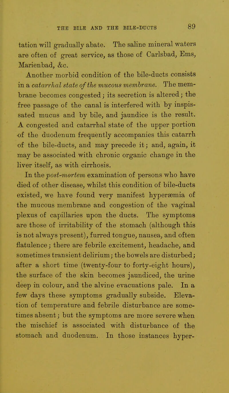 tation will gradually abate. The saline mineral waters are often of great service, as those of Carlsbad, Ems, Marienbad, &c. Another morbid condition of the bile-ducts consists in a catairhal state of the mucous memhrane. The mem- brane becomes congested; its secretion is altered; the free passage oE the canal is interfered with by inspis- sated mucus and by bile, and jaundice is the result. A congested and catarrhal state of the upper portion of the duodenum frequently accompanies this catarrh of the bile-ducts, and may precede it; and, again, it may be associated with chronic organic change in the liver itself, as with cirrhosis. In the post-mortem examination of persons who have died of other disease, whilst this condition of bile-ducts existed, we have found very manifest hyperaemia of the mucous membrane and congestion of the vaginal plexus of capillaries upon the ducts. The symptoms are those of irritability of the stomach (although this is not always present), furred tongue, nausea, and often flatulence; there are febrile excitement, headache, and sometimes transient delirium; the bowels are disturbed; after a short time (twenty-four to forty-eight hours), the surface of the skin becomes jaundiced, the urine deep in colour, and the alvine evacuations pale. In a few days these symptoms gradually subside. Eleva- tion of temperature and febrile disturbance are some- times absent; but the symptoms are more severe when the mischief is associated with disturbance of the stomach and duodenum. In those instances hyper-