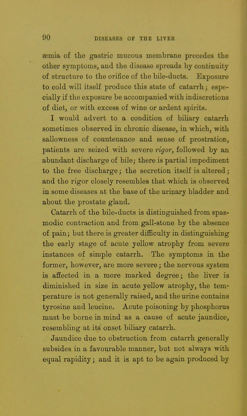 asmia of the gasti'ic mucous membrane precedes the other symptoms, and the disease spreads by continuity of structure to the orifice of the bile-ducts. Exposure to cold will itself produce this state of catarrh; espe- cially if the exposure be accompanied with indiscretions of diet, or with excess of wine or ardent spirits. I would advert to a condition of biUary catarrh sometimes observed in chronic disease, in which, with sallowness of countenance and sense of prostration, patients are seized with severe rigor, followed by an abundant discharge of bile; there is partial impediment to the free discharge; the secretion itself is altered; and the rigor closely resembles that which is observed in some diseases at the base of the urinary bladder and about the prostate gland. Catarrh of the bile-ducts is distinguished from spas- modic contraction and from gall-stone by the absence of pain; but there is greater diflBculty in distinguishing the early stage of acute yellow atrophy from severe instances of simple catarrh. The symptoms in the former, however, are more severe; the nervous system is affected in a more marked degree; the liver is diminished in size in acute yellow atrophy, the tem- perature is not generally raised, and the uiine contains tyrosine and leucine. Acute poisoning by phosphorus must be borne in mind as a cause of acute jaundice, resembling at its onset biliary catarrh. Jaundice due to obstruction from catarrh generally subsides in a favourable manner, but not always with equal rapidity; and it is apt to be again produced by