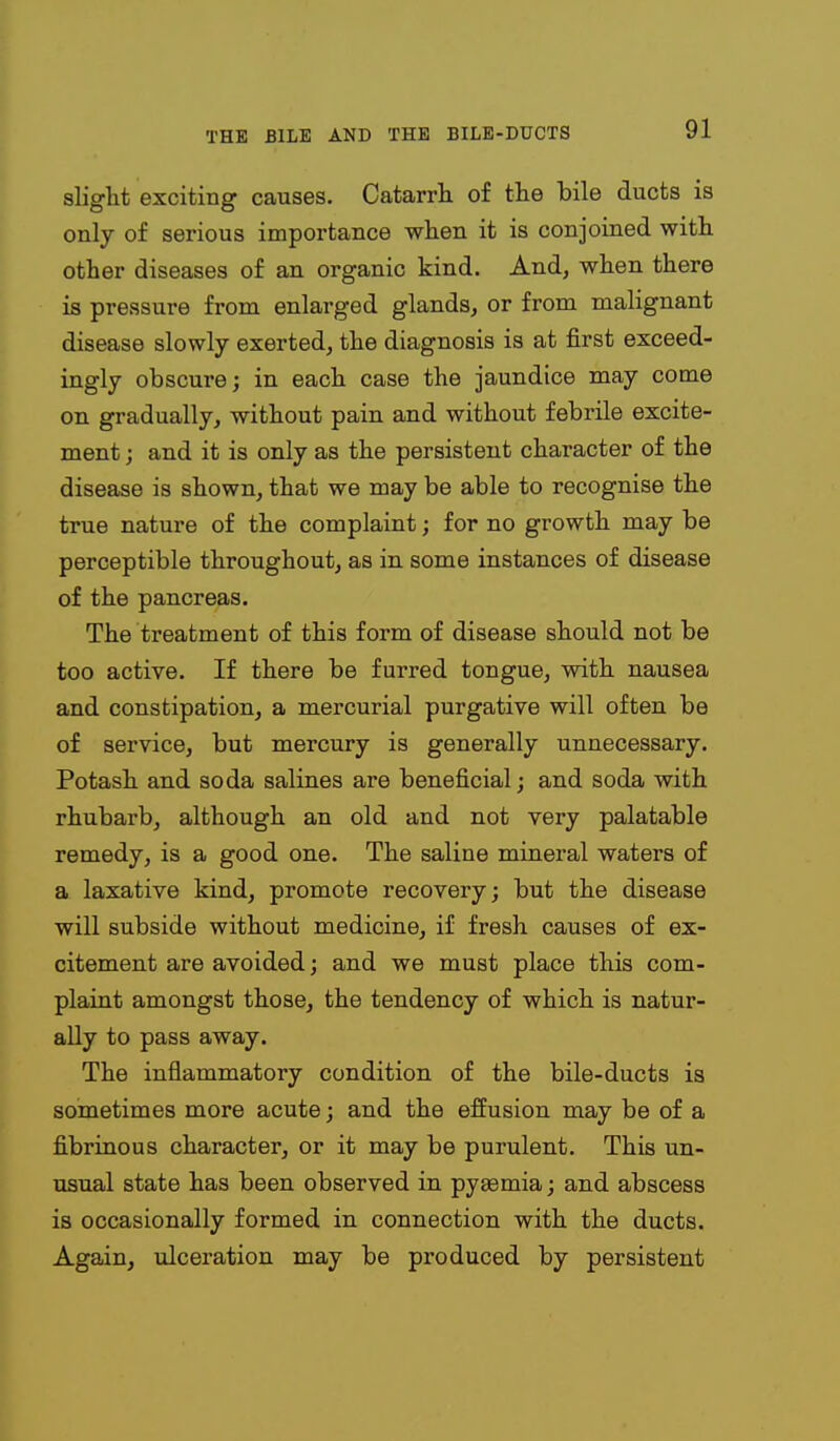 slight exciting causes. Catarrh of the bile ducts is only of serious importance when it is conjoined with other diseases of an organic kind. And, when there is pressure from enlarged glands, or from malignant disease slowly exerted, the diagnosis is at first exceed- ingly obscure; in each case the jaundice may come on gradually, without pain and without febrile excite- ment ; and it is only as the persistent character of the disease is shown, that we may be able to recognise the true nature of the complaint; for no growth may be perceptible throughout, as in some instances of disease of the pancreas. The treatment of this form of disease should not be too active. If there be furred tongue, with nausea and constipation, a mercurial purgative will often be of service, but mercury is generally unnecessary. Potash and soda salines are beneficial; and soda with rhubarb, although an old and not very palatable remedy, is a good one. The saline mineral waters of a laxative kind, promote recovery; but the disease will subside without medicine, if fresh causes of ex- citement are avoided; and we must place this com- plaint amongst those, the tendency of which is natur- ally to pass away. The inflammatory condition of the bile-ducts is sometimes more acute; and the effusion may be of a fibrinous character, or it may be purulent. This un- usual state has been observed in pygemia; and abscess is occasionally formed in connection with the ducts. Again, ulceration may be produced by persistent