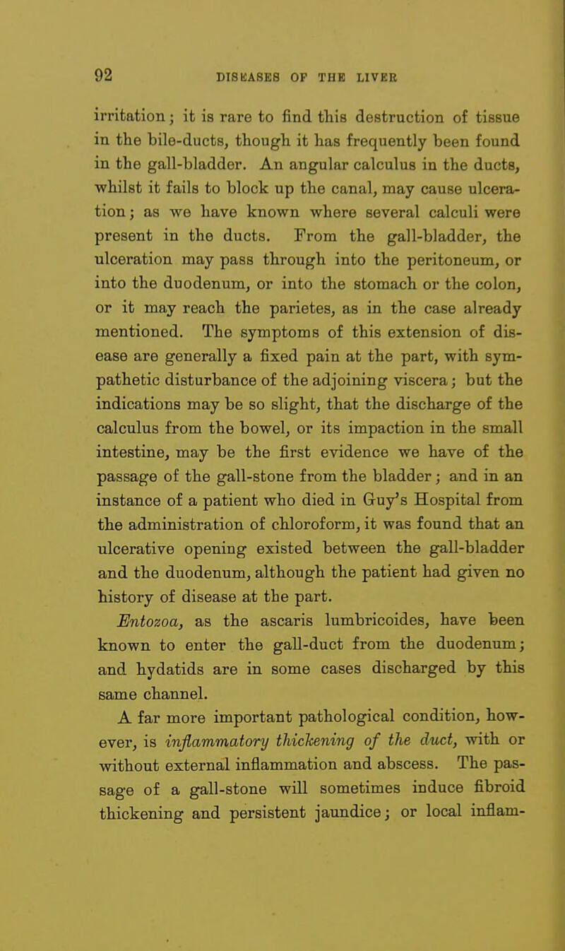 irritation; it is rare to find this destruction of tissue in the bile-ducts, though it has frequently been found in the gall-bladder. An angular calculus in the ducts, ■whilst it fails to block up the canal, may cause ulcera- tion ; as we have known where several calculi were present in the ducts. From the gall-bladder, the ulceration may pass through into the peritoneum, or into the duodenum, or into the stomach or the colon, or it may reach the parietes, as in the case already mentioned. The symptoms of this extension of dis- ease are generally a fixed pain at the part, with sym- pathetic disturbance of the adjoining viscera; but the indications may be so slight, that the discharge of the calculus from the bowel, or its impaction in the small intestine, may be the first evidence we have of the passage of the gall-stone from the bladder; and in an instance of a patient who died in Guy's Hospital from the administration of chloroform, it was found that an ulcerative opening existed between the gall-bladder and the duodenum, although the patient had given no history of disease at the part. Entozoa, as the ascaris lumbricoides, have been known to enter the gall-duct from the duodenum; and hydatids are in some cases discharged by this same channel. A far more important pathological condition, how- ever, is inflammatory thickening of the duct, with or without external inflammation and abscess. The pas- sage of a gall-stone will sometimes induce fibroid thickening and persistent jaimdice; or local inflam-