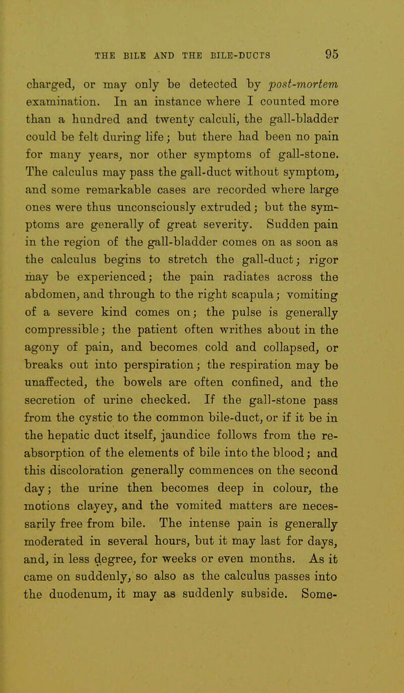 charged, or may only be detected by post-mortem examination. In an instance where I counted more than a hundred and twenty calculi, the gall-bladder could be felt during life; but there had been no pain for many years, nor other symptoms of gall-stone. The calculus may pass the gall-duct without symptom, and some remarkable cases are recorded where large ones were thus unconsciously extruded; but the sym- ptoms are generally of great severity. Sudden pain in the region of the gall-bladder comes on as soon as the calculus begins to stretch the gall-duct j rigor may be experienced; the pain radiates across the abdomen, and through to the right scapula; vomiting of a severe kind comes on; the pulse is generally compressible; the patient often writhes about in the agony of pain, and becomes cold and collapsed, or breaks out into perspiration; the respiration may be unaffected, the bowels are often confined, and the secretion of urine checked. If the gall-stone pass from the cystic to the common bile-duct, or if it be in the hepatic duct itself, jaundice follows from the re- absorption of the elements of bile into the blood; and this discoloration generally commences on the second day; the urine then becomes deep in colour, the motions clayey, and the vomited matters are neces- sarily free from bUe. The intense pain is generally moderated in several hours, but it may last for days, and, in less degree, for weeks or even months. As it came on suddenly, so also as the calculus passes into the duodenum, it may as suddenly subside. Some-