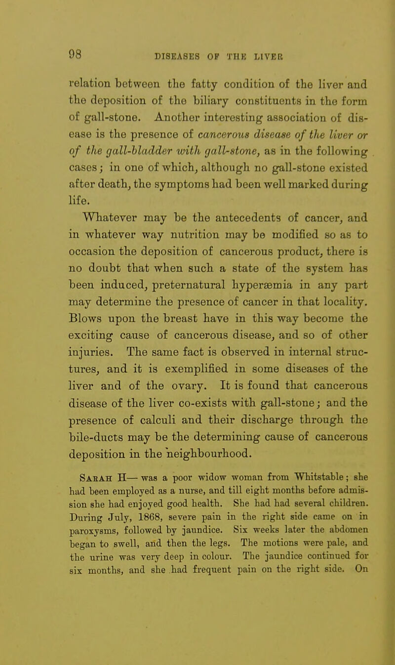 relation between the fatty condition of the liver and the deposition of the biliary constituents in the form of gall-stone. Another interesting association of dis- ease is the presence of cancerous disease of the liver or of the gall-bladder with gall-stone, as in the following cases; in one of which, although no gall-stone existed after death, the symptoms had been well marked during life. Whatever may be the antecedents of cancer, and in whatever way nutrition may be modified so as to occasion the deposition of cancerous product, there is no doubt that when such a state of the system has been induced, preternatural hyperaemia in any part may determine the presence of cancer in that locality. Blows upon the breast have in this way become the exciting cause of cancerous disease, and so of other injuries. The same fact is observed in internal struc- tures, and it is exemplified in some diseases of the liver and of the ovary. It is found that cancerous disease of the liver co-exists with gall-stone; and the presence of calculi and their discharge through the bile-ducts may be the determining cause of cancerous deposition in the neighbourhood. Sabah H— was a poor widow woman from Whitstable; she had been employed as a nurse, and till eight months before admis- sion she had enjoyed good health. She had had several children. During July, 1868, severe pain in the right side came on in paroxysms, followed by jaundice. Six weeks later the abdomen began to swell, arid then the legs. The motions were pale, and the urine was very deep in colour. The jaundice continued for six months, and she had frequent pain on the right side. On