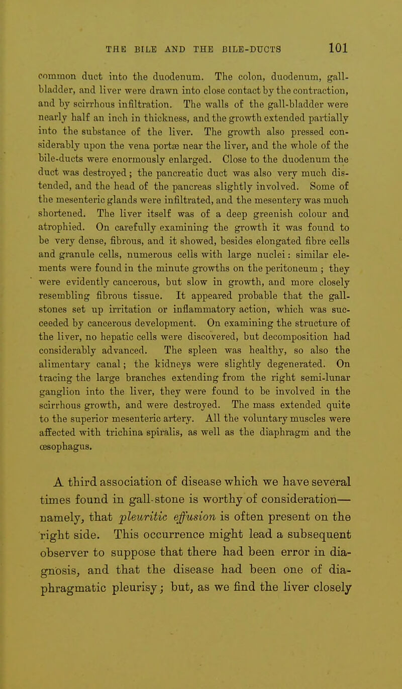 common duct into the duodenum. The colon, duodenum, gall- bladder, and liver were drawn into close contact by the contraction, and by scin-hous infiltration. The walls of the gall-bladder were nearly half an inch in thickness, and the growth extended partially into the substance of the liver. The growth also pressed con- siderably upon the vena poiise near the liver, and the whole of the bile-ducts were enormously enlarged. Close to the duodenum the duct was destroyed; the pancreatic duct was also very much dis- tended, and the head of the pancreas slightly involved. Some of the mesenteric glands were infiltrated, and the mesentery was much shortened. The liver itself was of a deep greenish colour and atrophied. On carefully examining the growth it was found to be very dense, fibrous, and it showed, besides elongated fibre cells and granule cells, numerous cells with large nuclei: similar ele- ments were found in the minute growths on the peritoneum ; they were evidently cancerous, but slow in growth, and more closely resembling fibrous tissue. It appeared probable that the gall- stones set up irritation or inflammatory action, which was suc- ceeded by cancerous development. On examining the structure of the liver, no hepatic cells were discovered, but decomposition had considerably advanced. The spleen was healthy, so also the alimentary canal; the kidneys were slightly degenerated. On tracing the large branches extending from the right semi-lunar ganglion into the liver, they were found to be involved in the scirrhous growth, and were destroyed. The mass extended quite to the superior mesenteric artery. All the voluntary muscles were afEected with trichina spiralis, as well as the diaphragm and the oesophagus. A third association of disease wliicli we have several times found in gall-stone is worthy of consideration— namely^ that pleuritic effusion is often present on the right side. This occurrence might lead a subsequent observer to suppose that there had been error in dia- gnosis^ and that the disease had been one of dia- phragmatic pleurisy; but, as we find the liver closely