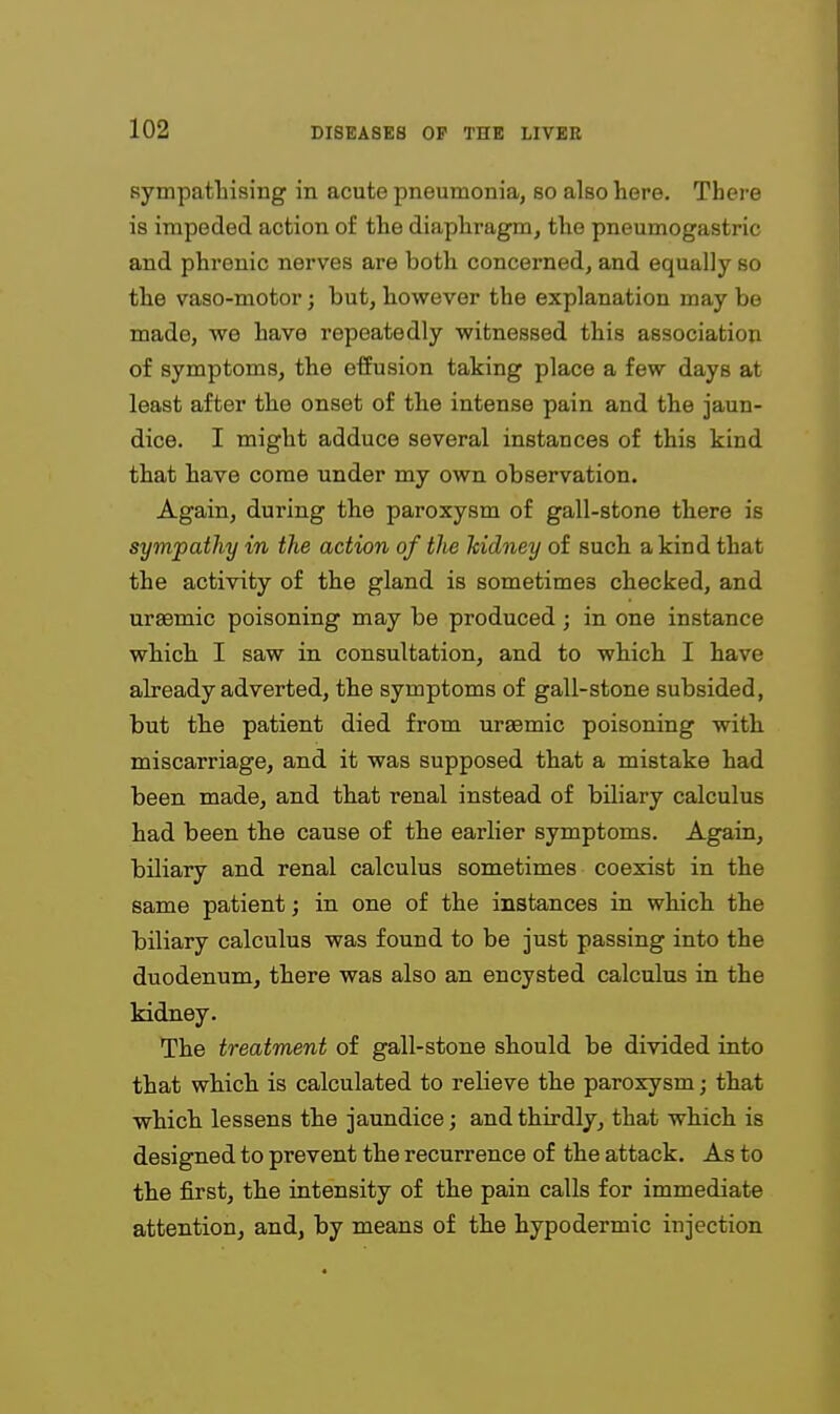 sympathising in acute pneumonia, so also here. There is impeded action of the diaphragm, the pneumogastric and phrenic nerves are both concerned, and equally so the vaso-motor; but, however the explanation may be made, we have repeatedly witnessed this association of symptoms, the efiusion taking place a few days at least after the onset of the intense pain and the jaun- dice. I might adduce several instances of this kind that have come under my own observation. Again, during the paroxysm of gall-stone there is sympathy in the action of the kidney of such a kind that the activity of the gland is sometimes checked, and ursemic poisoning may be produced ; in one instance which I saw in consultation, and to wkich I have already adverted, the symptoms of gall-stone subsided, but the patient died from ursemic poisoning with miscarriage, and it was supposed that a mistake had been made, and that renal instead of biliary calculus had been the cause of the earlier symptoms. Again, biliary and renal calculus sometimes coexist in the same patient; in one of the instances in which the biliary calculus was found to be just passing into the duodenum, there was also an encysted calculus in the kidney. The treatment of gall-stone should be divided into that which is calculated to relieve the paroxysm; that which lessens the jaundice; and thirdly, that which is designed to prevent the recurrence of the attack. As to the first, the intensity of the pain calls for immediate attention, and, by means of the hypodermic injection