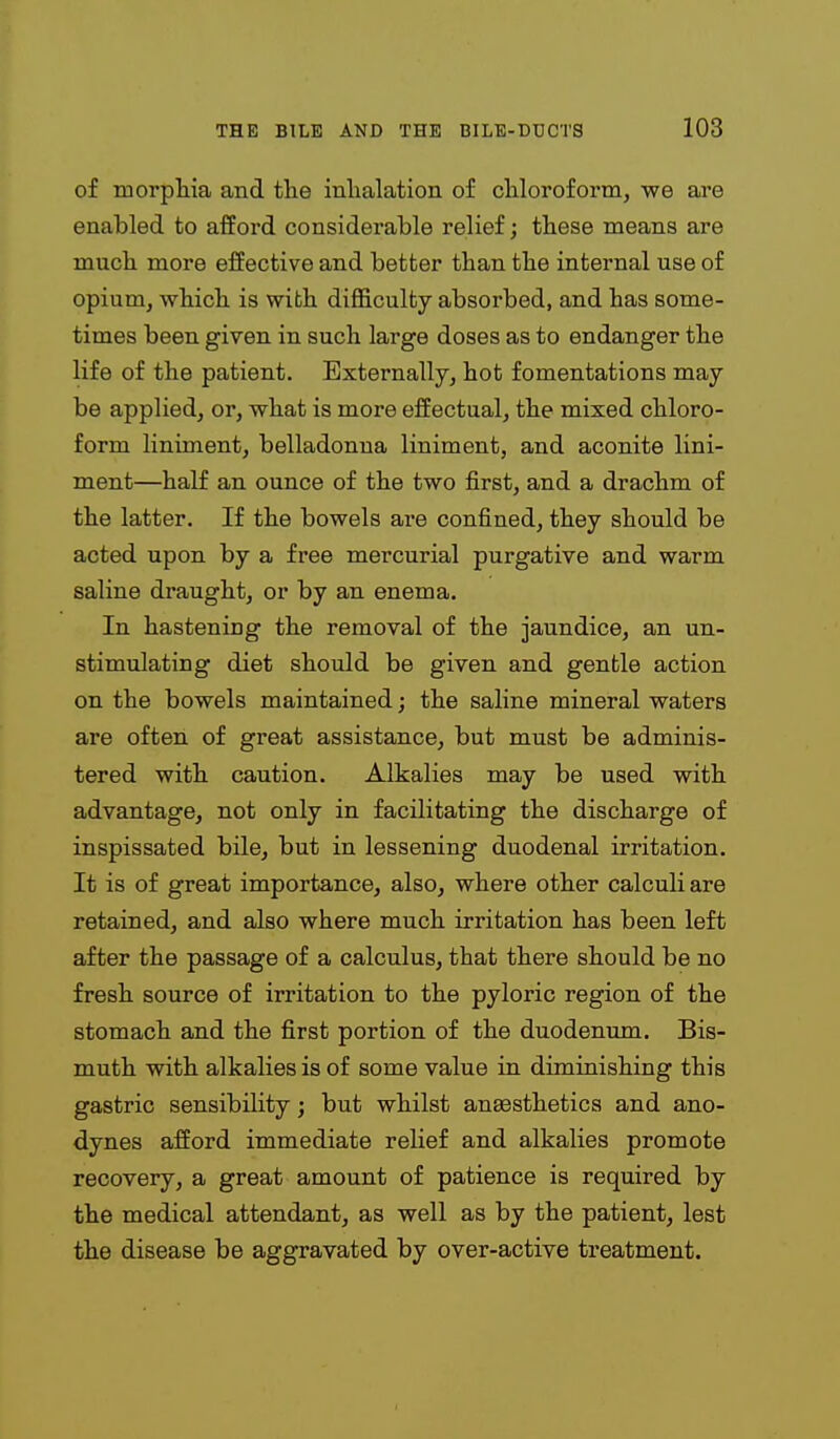 of morpllia and tlie inlialation of cliloroform, we are enabled to afford considerable relief; these means are much more effective and better than tlie internal use of opium, wbich. is with difficulty absorbed, and has some- times been given in such large doses as to endanger the life of the patient. Externally, hot fomentations may be applied, or, what is more effectual, the mixed chloro- form liniment, belladonna liniment, and aconite lini- ment—half an ounce of the two first, and a drachm of the latter. If the bowels are confined, they should be acted upon by a free mercurial purgative and warm saline draught, or by an enema. In hastening the removal of the jaundice, an un- stimulating diet should be given and gentle action on the bowels maintained; the saline mineral waters are often of great assistance, but must be adminis- tered with caution. Alkalies may be used with advantage, not only in facilitating the discharge of inspissated bile, but in lessening duodenal irritation. It is of great importance, also, where other calculi are retained, and also where much irritation has been left after the passage of a calculus, that there should be no fresh source of irritation to the pyloric region of the stomach and the first portion of the duodenum. Bis- muth with alkalies is of some value in diminishing this gastric sensibility; but whilst ansesthetics and ano- dynes afford immediate relief and alkalies promote recovery, a great amount of patience is required by the medical attendant, as well as by the patient, lest the disease be aggravated by over-active treatment.