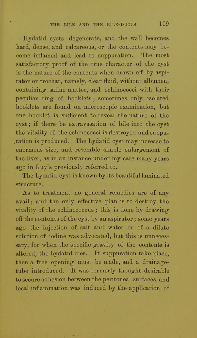 Hydatid cysts degenerate^ and the wall becomes hard, dense, and calcareous, or the contents may be- come inflamed and lead to suppuration. The most satisfactory proof of the true character of the cyst is the nature of the contents when drawn off by aspi- rator or trochar, namely, clear fluid, without albumen, containing saline matter, and echinococci with their peculiar ring of booklets; sometimes only isolated booklets are found on microscopic examination, but one booklet is sufficient to reveal the nature of the cyst; if there be extravasation of bile into the cyst the vitality of the echinococci is destroyed and suppu- .ration is produced. The hydatid cyst may increase to enormous size, and resemble simple enlargement of the liver, as in an instance under my care many years ago in Gruy's previously referred to. The hydatid cyst is known by its beautiful laminated structure. As to treatment no general' remedies are of any avail; and the only effective plan is to destroy the vitality of the echinococcus; this is done by drawing off the contents of the cyst by an aspirator; some years ago the injection of salt and water or of a dilute solution of iodine was advocated, but this is unneces- sary, for when the specific gravity of the contents is altered, the hydatid dies. If suppuration take place, then a free opening must be made, and a drainage- tube introduced. It was formerly thought desirable to secure adhesion between the peritoneal surfaces, and local inflammation was induced by the application of