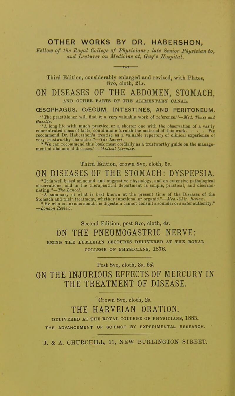 OTHER WORKS BY DR. HABERSHON, Fellow of the Royal College of Physicians; late Senior Physician to, and Lecturer on Medicine at, Quy's Mosjiilal. Third Edition, considerably enlarged and revised, with Plates, 8vo, cloth, 21*. ON DISEASES OF THE ABDOMEN, STOMACH, AND OTHEE PABTB OP THE ALIMKNTAET CANAL. CESOPHAGUS, C>€CUM, INTESTINES, AND PERITONEUM. The pructitioiier will fiiiii it a very valuable work of rcfcrciice.—i/ei/. Timet and Oacetle. A long life with much practice, or a shorter one with the observation of a vasily conceulrated ihbbs of facts, could alone furnish tlie material of this work. . . . We recommend Dr. Hal)er8lion's treatise as a valuable re])crtory ol clinical experience of very trustworthy character.—Tke Lancet.  We can reconiinend this book must cordially as a trustworthy guide on tke manage- ment of abdominal diseases.—Medical Circular. Third Edition, crown 8vo, cloth, 5s. ON DISEASES OF THE STOMACH: DYSPEPSIA. It is well based on sound and suggestive physiology, and on extensive pathological observations, and in tlie therapeutical department is simple, practical, and discrimi- nating.—The Lancet. ' A summ»ry of what is best known at the present time of the Diseases of the Stomach and tlieir treatment, whether functional or organic.—Mtd.-Chir. lievicvi.  He who is anxious about his digestiou cannot consult a sounder or a safer authority. —London Review. Second Edition, post 8vro, cloth, 4«. ON THE PNEUMOGASTRIC NERVE: BEING- THE LTTMLEIAN IiECTUEES DELIVEEED AT THE BOYAX COLLEGE OE PHYSICIANS, 1876. Post 8vo, cloth, 3*. 6d. ON THE INJURIOUS EFFECTS OF MERCURY IN THE TREATMENT OF DISEASE. Crown 8vo, cloth, 2s. THE HARVEIAN ORATION. BELIVBHED AT THE EOYAL COLLEGE OF PHYSICIANS, 1883. THE ADVANCEMENT OF SCIENCE BY EXPERIMENTAL RESEARCH. J. & A. CHURCniLL, 11, NEW BURLINGTON STREET.