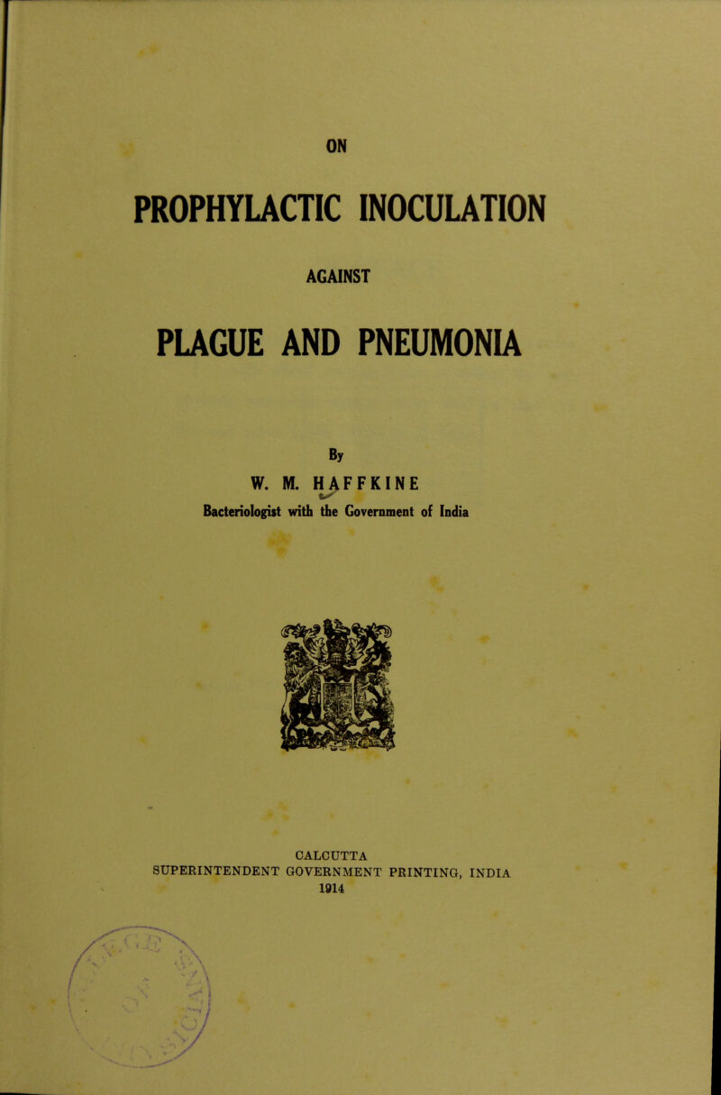 ON PROPHYLACTIC INOCUUTION AGAINST PLAGUE AND PNEUMONIA By W. M. HAFFKINE Bacteriologist with the Government of India CALCUTTA SUPERINTENDENT GOVERNMENT PRINTING, INDIA 1914 1