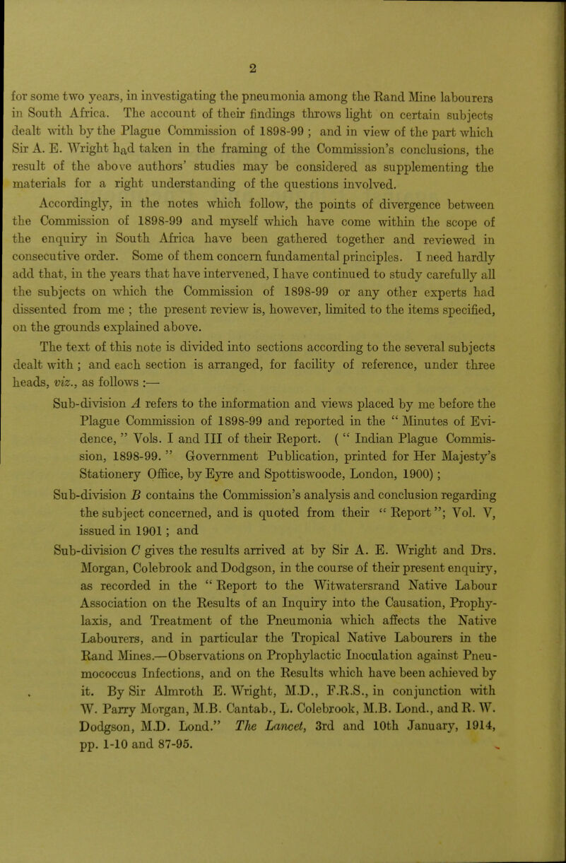 for some two years, in investigating the pneumonia among the Eand Mine labourers in South Africa. The account of their findings throws light on certain subjects dealt with by the Plague Commission of 1898-99 ; and in view of the part which Sir A. E. Wright had taken in the framing of the Commission's conclusions, the result of the above authors' studies may be considered as supplementing the materials for a right understanding of the questions involved. Accordingly, in the notes which follow, the points of divergence between the Commission of 1898-99 and myself which have come within the scope of the enquiry in South Africa have been gathered together and reviewed in consecutive order. Some of them concern fundamental principles. I need hardly add that, in the years that have intervened, I have continued to study carefully all the subjects on which the Commission of 1898-99 or any other experts had dissented from me ; the present review is, however, limited to the items specified, on the grounds explained above. The text of this note is divided into sections according to the several subjects dealt with ; and each section is arranged, for facility of reference, under three heads, viz., as follows :— Sub-division A refers to the information and views placed by me before the Plague Commission of 1898-99 and reported in the  Minutes of Evi- dence,  Vols. I and III of their Report. (  Indian Plague Commis- sion, 1898-99.  Government Publication, printed for Her Majesty's Stationery Ofl6.ce, by Eyre and Spottiswoode, London, 1900); Sub-division B contains the Commission's analysis and conclusion regarding the subject concerned, and is quoted from their Report; Vol. V, issued in 1901; and Sub-division C gives the results arrived at by Sir A. E. Wright and Drs. Morgan, Colebrook and Dodgson, in the course of their present enquiry, as recorded in the  Report to the Witwatersrand Native Labour Association on the Results of an Inquiry into the Causation, Prophy- laxis, and Treatment of the Pneumonia which afiects the Native Labourers, and in particular the Tropical Native Labourers in the Rand Mines.—Observations on Prophylactic Inoculation against Pneu- mococcus Infections, and on the Results which have been achieved by it. By Sir Almroth E. Wright, M.D., F.R.S., in conjunction with W. Parry Morgan, M.B. Cantab., L. Colebrook, M.B. Lond., andR. W. Dodgson, M.D. Lond. The Lancet, 3rd and 10th January, 1914, pp. 1-10 and 87-95.