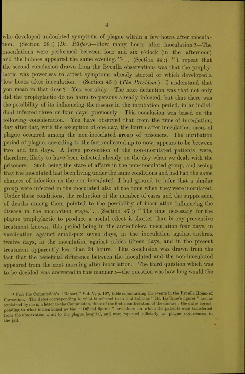 who developed undoubted symptoms of plague within a few hours after inocula- tion. (Section 38 :) {Dr. Riiffer.)—How many hours after inoculation ?—The inoculations were performed between four and six o'clock (in the afternoon) and the buboes appeared the same evening, i ., (Section 44 :)  i repeat that the second conclusion drawn from the Byculla observations was that the prophy- lactic was powerless to arrest symptoms already started or which developed a few hours after inoculation. (Section 45 :) {The President.)—! understand that you mean in that dose ?—Yes, certainly. The next deduction was that not only did the prophylactic do no harm to persons already infected, but that there was the possibility of its influencing the disease in the incubation period, in an indivi- dual infected three or four days previously. This conclusion was based on the following consideration. You have observed that from the time of inoculation, day after day, with the exception of one day, the fourth after inoculation, cases of plague occurred among the non-inoculated group of prisoners. The incubation period of plague, according to the facts collected up to now, appears to be between two and ten days. A large proportion of the non-inoculated patients were, therefore, likely to have been infected already on the day when we dealt with the prisoners. Such being the state of aflairs in the non-inoculated group, and seeing that the inoculated had been living under the same conditions and had had the same chances of infection as the non-inoculated, I had ground to infer that a similar group were infected in the inoculated also at the time when they were inoculated. Under these conditions, the reduction of the number of cases and the suppression of deaths among them pointed to the possibility of inoculation influencing the disease in the incubation stage.... (Section 47:)  The time necessary for the plague prophylactic to produce a useful effect is shorter than in any preventive treatment known, this period being in the anti-cholera inoculation four days, in vaccination against small-pox seven days, in the inoculation against anthrax twelve days, in the inoculation against rabies fifteen days, and in the present treatment apparently less than 24 hours. This conclusion was drawn from the fact that the beneficial difference between the inoculated and the non-inoculated appeared from the next morning after inoculation. The third question which was to be decided was answered in this mamier :—the question was how long would the 1 Vide the Commission's  Report, Vol. V, p. 197, table summarising the events in the Byculla House of Correction. The dates corresponding to what is referred to in that table as  i\Ir. HatTkino's figures  are, aa explained by mo in a letter to the Commission, those of tlie first manifestation of tlie disease ; the dates corres- ponding to what is mentioned as the  Official figures  are those on which the patients were transferred from the observation ward to the plague hospital, and were reported officially as plague occurrences in the jail.