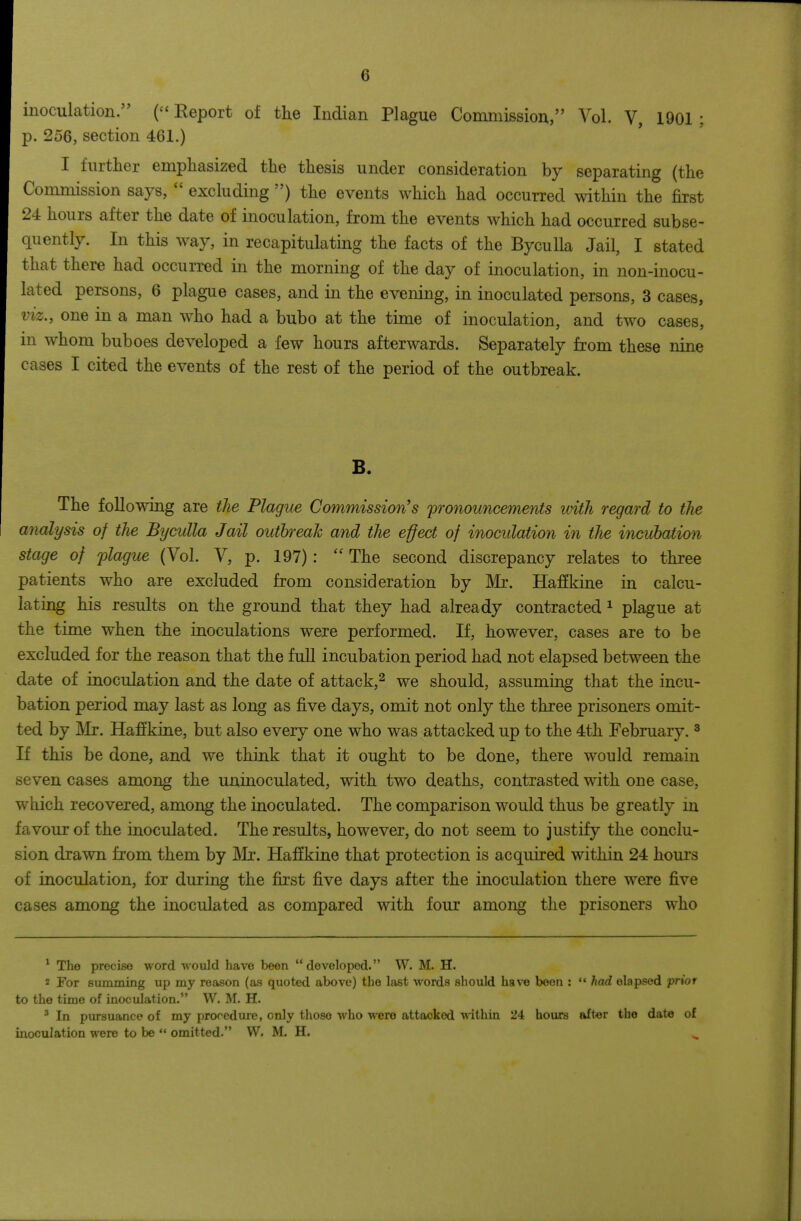 inoculation. Report of the Indian Plague Commissiou, Vol. V, 1901 ; p. 256, section 461.) I furtlier emphasized the thesis under consideration by separating (the Commission says,  excluding ) the events which had occurred within the first 24 hours after the date of inoculation, from the events which had occurred subse- quently. In this way, in recapitulating the facts of the Byculla Jail, I stated that there had occurred in the morning of the day of inoculation, in non-inocu- lated persons, 6 plague cases, and in the evening, in inoculated persons, 3 cases, VIZ., one in a man who had a bubo at the time of inoculation, and two cases, in whom buboes developed a few hours afterwards. Separately from these nine cases I cited the events of the rest of the period of the outbreak. B. The following are the Plague Commission's pronouncements until regard to the analysis of the Byculla Jail outbreak and the e^ect of inocidation in the incubation stage of plague (Vol. V, p. 197):  The second discrepancy relates to three patients who are excluded from consideration by Mr. Haffkine in calcu- lating his results on the ground that they had already contracted ^ plague at the time when the inoculations were performed. If, however, cases are to be excluded for the reason that the full incubation period had not elapsed between the date of inoculation and the date of attack,^ we should, assuming that the incu- bation period may last as long as five days, omit not only the three prisoners omit- ted by Mr. Haffkine, but also every one who was attacked up to the 4th February. ^ If this be done, and we think that it ought to be done, there would remain seven cases among the uninoculated, with two deaths, contrasted with one case, which recovered, among the inoculated. The comparison would thus be greatly in favour of the inoculated. The results, however, do not seem to justify the conclu- sion drawn from them by Mr. Haffkine that protection is acquired within 24 hours of inoculation, for during the fiist five days after the inoculation there were five cases among the inoculated as compared with four among the prisoners who ^ The precise word vvould have been developed. W. M. H. 2 For summing up my reason (as quoted above) the last words should have been : had elapsed prior to the time of inoculation. W. M. H. ' In pursuance of my procedure, only those who were attacked within 24 hours after the date of inoculation were to be  omitted. W. M. H.