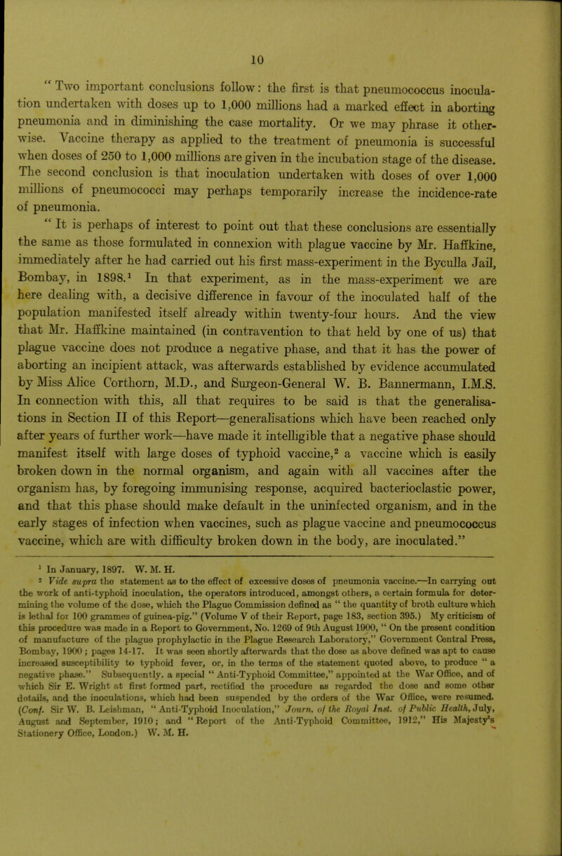Two important conclusions follow: the first is that pneumococcus inocula- tion undertaken with doses up to 1,000 millions had a marked effect in aborting pneumonia and in diminishing the case mortality. Or we may phrase it other- wise. Vaccine therapy as applied to the treatment of pneumonia is successful when doses of 250 to 1,000 millions are given in the incubation stage of the disease. The second conclusion is that inoculation undertaken with doses of over 1,000 millions of pneumococci may perhaps temporarily increase the incidence-rate of pneumonia.  It is perhaps of interest to point out that these conclusions are essentially the same as those formulated in connexion with plague vaccine by Mr. Haffkine, inamediately after he had carried out his first mass-experiment in the BycuUa Jail, Bombay, in 1898.^ In that experiment, as in the mass-experiment we are here dealing with, a decisive difference in favour of the inoculated half of the population manifested itself already within twenty-four hours. And the view that Mr. Haffkine maintained (in contravention to that held by one of us) that plague vaccine does not produce a negative phase, and that it has the power of aborting an incipient attack, was afterwards established by evidence accumulated by Miss Alice Corthorn, M.D., and Surgeon-General W. B. Bannermann, I.M.S. In connection with this, all that requires to be said is that the generalisa- tions in Section II of this Report—generalisations which have been reached only after years of further work—have made it intelhgible that a negative phase should manifest itself with large doses of typhoid vaccine,^ a vaccine which is easily broken down in the normal organism, and again with all vaccines after the organism has, by foregoing immunising response, acquired bacterioclastic power, and that this phase should make default in the uninfected organism, and in the early stages of infection when vaccines, such as plague vaccine and pneumococcus vaccine, which are with difficulty broken down in the body, are inoculated. ^ In January, 1897. W. M. H. ' Vide supra the statement as to the effect of excessive doses of pneumonia vaccine.—^In carrying out the work of anti-typhoid inoculation, the operators introduced, amongst others, a- certain formula for deter- mining the volume of the dose, which the Plague Commission defined as  the quantity of broth culture which is lethal for 100 grammes of guinea-pig. (Volume V of their Report, page 183, section 395.) My criticism of this procedure was made in a Report to Government, No. 1269 of 9th August 1900,  On the present condition of manufacture of the plague prophylactic in the Plague Research Laboratory, Government Central Press, Bombay, 1900 ; pages 14-17. It was seen shortly afterwards that the dose as above defined was apt to cause increased susceptibility to typhoid fever, or, in the terms of the statement quoted above, to produce  a negative phase. Subsequently, a special  Anti-Typhoid Committee, appointed at the War Ofiice, and of which Sir E. Wright at first formed part, rectified the procedure as regarded the dose and some other details, and the inoculations, which had been suspended by the orders of the War Office, were resumed. {C(mf. Sir W. B. Leishman,  Anti-Typhoid Inoculation, Journ. of the Royal Inst, of Public Healih, July, August and September, 1910; and Report of the Anti-Typhoid Committee, 1912, His Majesty's Stationery Office, London.) W. M. H.