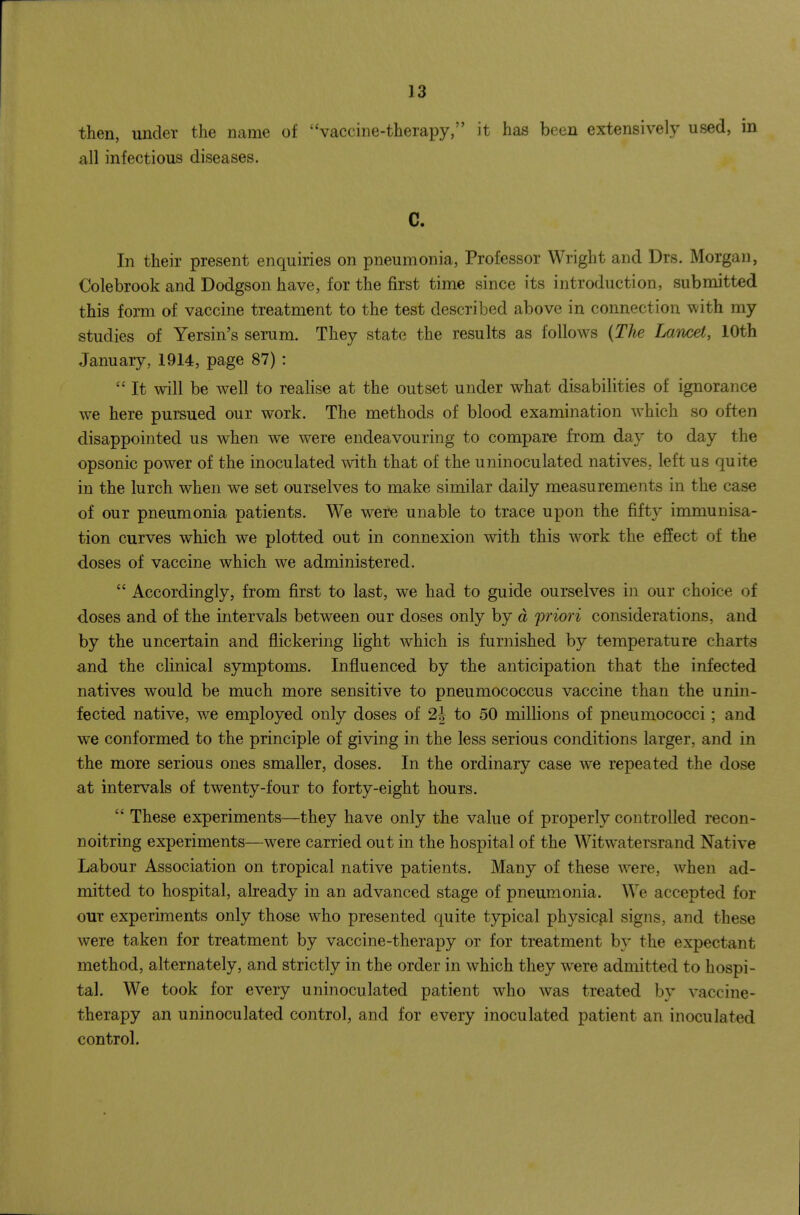 then, under the name of ''vaccine-therapy, it has been extensively used, in all infectious diseases. C. In their present enquiries on pneumonia, Professor Wright and Drs. Morgan, Colebrook and Dodgson have, for the first time since its introduction, submitted this form of vaccine treatment to the test described above in connection with my studies of Yersin's serum. They state the results as follows {The Lancet, 10th January, 1914, page 87) :  It will be well to realise at the outset under what disabilities of ignorance w^e here pursued our work. The methods of blood examination which so often disappointed us when we were endeavouring to compare from day to day the opsonic power of the inoculated wdth that of the uninoculated natives, left us quite in the lurch when we set ourselves to make similar daily measurements in the case of our pneumonia patients. We were unable to trace upon the fifty immunisa- tion curves which we plotted out in connexion with this w^ork the effect of the doses of vaccine which we administered.  Accordingly, from first to last, we had to guide ourselves in our choice of doses and of the intervals between our doses only by a priori considerations, and by the uncertain and flickering light which is furnished by temperature charts and the clinical symptoms. Influenced by the anticipation that the infected natives would be much more sensitive to pneumococcus vaccine than the unin- fected native, we employed only doses of 2J to 50 millions of pneumococci; and we conformed to the principle of giving in the less serious conditions larger, and in the more serious ones smaller, doses. In the ordinary case we repeated the dose at intervals of twenty-four to forty-eight hours.  These experiments—they have only the value of properly controlled recon- noitring experiments—were carried out in the hospital of the Witwatersrand Native Labour Association on tropical native patients. Many of these w^ere, when ad- mitted to hospital, already in an advanced stage of pneumonia. We accepted for our experiments only those who presented quite typical physical signs, and these were taken for treatment by vaccine-therapy or for treatment by the expectant method, alternately, and strictly in the order in which they w-ere admitted to hospi- tal. We took for every uninoculated patient who was treated by vaccine- therapy an uninoculated control, and for every inoculated patient an inoculated control.