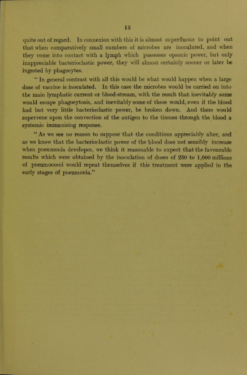 quite out of regard. In connexion with this it is almost superfluous to point out that when comparatively small numbers of microbes are inoculated, and when they come into contact with a lymph which possesses opsonic power, but only inappreciable bacterioclastic power, they will almost certainly sooner or later be ingested by phagocytes.  In general contrast with all this would be what would happen when a large dose of vaccine is inoculated. In this case the microbes would be carried on into the main lymphatic current or blood-stream, with the result that inevitably some would escape phagocytosis, and inevitably some of these would, even if the blood had but very little bacterioclastic power, be broken down. And there would supervene upon the convection of the antigen to the tissues through the blood a systemic immunising response.  As we see no reason to suppose that the conditions appreciably alter, and as we know that the bacterioclastic power of the blood does not sensibly increase when pneumonia developes, we think it reasonable to expect that the favourable results which were obtained by the inoculation of doses of 250 to 1,000 millions of pneumococci would repeat themselves if this treatment were applied in the early stages of pneumonia.