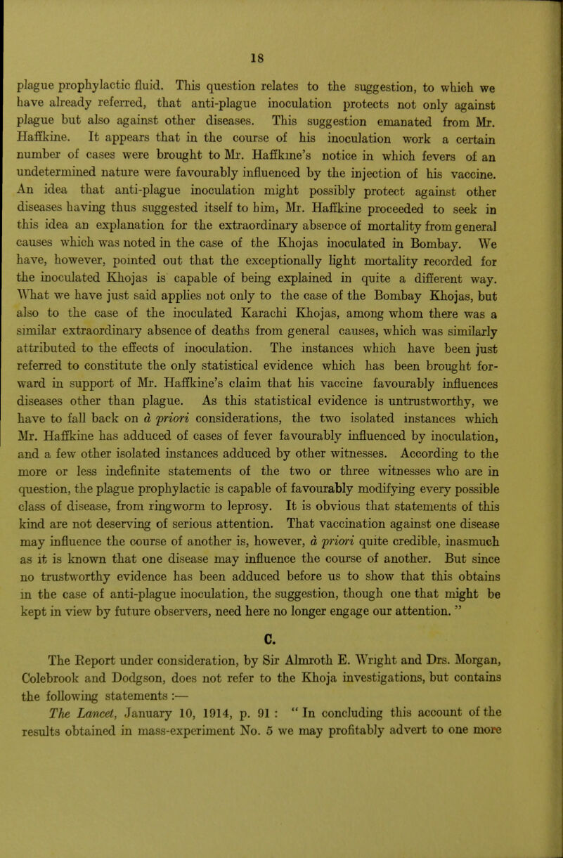 plague prophylactic fluid. This question relates to the suggestion, to which we have already refen-ed, that anti-plague inoculation protects not only against plague but also against other diseases. This suggestion emanated from Mr. Hafikine. It appears that in the course of his inoculation work a certain number of cases were brought to Mr. Haffkme's notice in which fevers of an undetermined nature were favourably influenced by the injection of his vaccine. An idea that anti-plague inoculation might possibly protect against other diseases having thus suggested itself to him, Mr. Haffkine proceeded to seek in this idea an explanation for the extraordinary absence of mortality from general causes which was noted in the case of the Khojas inoculated in Bombay. We have, however, pomted out that the exceptionally light mortality recorded for the inoculated Khojas is capable of being explained in quite a difierent way. What we have just said appHes not only to the case of the Bombay Khojas, but also to the case of the inoculated Karachi Khojas, among whom there was a similar extraordinary absence of deaths from general causes, which was similarly attributed to the effects of inoculation. The instances which have been just referred to constitute the only statistical evidence which has been brought for- ward in support of Mr. Haflkine's claim that his vaccine favourably influences diseases other than plague. As this statistical evidence is untrustworthy, we have to fall back on d 'priori considerations, the two isolated instances which Mr. Haffkine has adduced of cases of fever favourably influenced by inoculation, and a few other isolated instances adduced by other witnesses. According to the more or less indefinite statements of the two or three witnesses who are in question, the plague prophylactic is capable of favourably modifying every possible class of disease, from ringworm to leprosy. It is obvious that statements of this kind are not deserving of serious attention. That vaccination against one disease may influence the course of another is, however, d priori quite credible, inasmuch as it is known that one disease may influence the course of another. But since no trustworthy evidence has been adduced before us to show that this obtains in the case of anti-plague inoculation, the suggestion, though one that might be kept in view by future observers, need here no longer engage our attention. C. The Report under consideration, by Sir Almroth E. Wright and Drs. Morgan, Colebrook and Dodgson, does not refer to the Khoja investigations, but contains the following statements :— The Lancet, January 10, 1914, p. 91 : In concluding this account of the results obtained in mass-experiment No. 5 we may profitably advert to one more