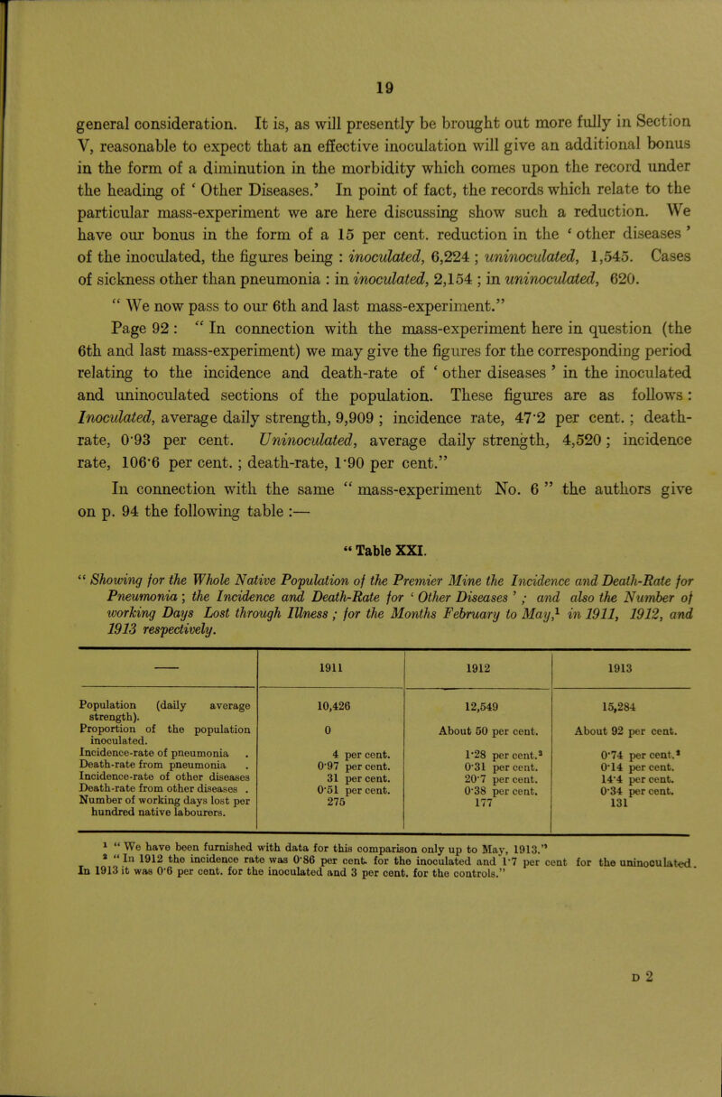 gCDeral consideration. It is, as will presently be brought out more fully in Section V, reasonable to expect that an effective inoculation will give an additional bonus in the form of a diminution in the morbidity which comes upon the record under the heading of ' Other Diseases.' In point of fact, the records which relate to the particular mass-experiment we are here discussing show such a reduction. We have oiu' bonus in the form of a 15 per cent, reduction in the ' other diseases' of the inoculated, the figures being : inoculated, 6,224 ; uninoculated, 1,545. Cases of sickness other than pneumonia : in inoculated, 2,154 ; in uninoculated, 620.  We now pass to our 6th and last mass-experiment. Page 92 :  In connection with the mass-experiment here in question (the 6th and last mass-experiment) we may give the figures for the corresponding period relating to the incidence and death-rate of ' other diseases ' in the inoculated and uninoculated sections of the population. These figures are as follows: Inoculated, average daily strength, 9,909 ; incidence rate, 47'2 per cent. ; death- rate, 0*93 per cent. Uninoculated, average daily strength, 4,520; incidence rate, 1066 per cent. ; death-rate, 1'90 per cent. In connection with the same  mass-experiment No. 6  the authors give on p. 94 the following table :—  Table XXI. Showing for the Whole Native Population of the Premier Mine the Incidence and Beath-Pate for Pneumonia; the Incidence and Death-Rate for ' Other Diseases ' ; and also the Number of working Days Lost through Illness ; for the Months February to May} in 1911, 1912, and 1913 respectively. 1911 1912 1913 Population (daily average strength). Proportion of the population inoculated. Incidence-rate of pneumonia Death-rate from pneumonia Incidence-rate of other diseases Death-rate from other diseases . Number of working days lost per hundred native labourers. 10,426 0 4 per cent. 0'97 per cent. 31 per cent. 0*51 per cent. 275 12,549 About 50 per cent. 1-28 percent.3 0*31 per cent. 20*7 per cent. 0*38 per cent. 177 15,284 About 92 per cent. 0*74 per cent.* 0*14 per cent. 14*4 per cent. 0*34 per cent. 131 1  We have been furnished with data for this comparison only up to May, 1913.'* «  In 1912 the incidence rate was 0*86 per cent, for the inoculated and 17 per cent for the uninoculated In 1913 it was 06 per cent, for the inoculated and 3 per cent, for the controls. D 2