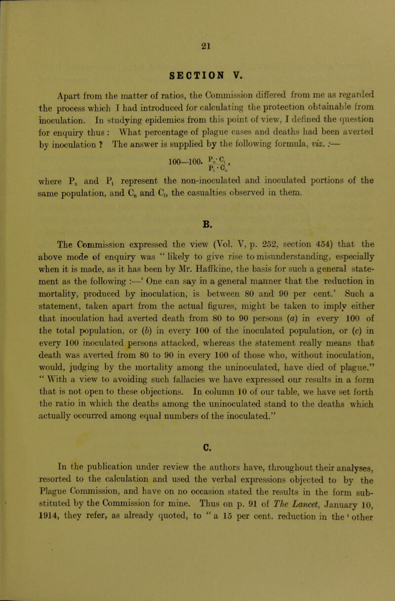 SECTION V. Apart from the matter of ratios, the Commission differed from me as regarded the process which 1 had introduced for calculating the protection obtainable from inoculation. In studying epidemics from this point of view, I defined the question for enquiry thus : What percentage of plague cases and deaths had been averted by inoculation ? The answer is supplied by the following formula, viz. :— ioo_ioo. where and Pj represent the non-inoculated and inoculated portions of the same population, and and Q, the casualties observed in them. B. The Commission expressed the view (Vol. V, p. 252, section 454) that the above mode of enquiry was Ukely to give rise to misunderstanding, especially when it is made, as it has been by Mr. Haffkine, the basis for such a general state- ment as the following :—' One can say in a general manner that the reduction in mortality, produced by inoculation, is between 80 and 90 per cent.' Such a statement, taken apart from the actual figures, might be taken to imply either that inoculation had averted death from 80 to 90 persons (a) in every 100 of the total population, or (h) in every 100 of the inoculated population, or (c) in every 100 inoculated persons attacked, whereas the statement really means that death was averted from 80 to 90 in every 100 of those who, without inoculation, would, judging by the mortality among the uninoculated, have died of plague. With a view to avoiding such fallacies we have expressed our results in a form that is not open to these objections. In column 10 of our table, we have set forth the ratio in which the deaths among the uninoculated stand to the deaths which actually occurred among equal numbers of the inoculated. C. In the publication under review the authors have, throughout their analyses, resorted to the calculation and used the verbal expressions objected to by the Plague Conamission, and have on no occasion stated the results in the form sub- stituted by the Commission for mine. Thus on p. 91 of The Lamet, January 10, 1914, they refer, as already quoted, to a 15 per cent, reduction in the' other