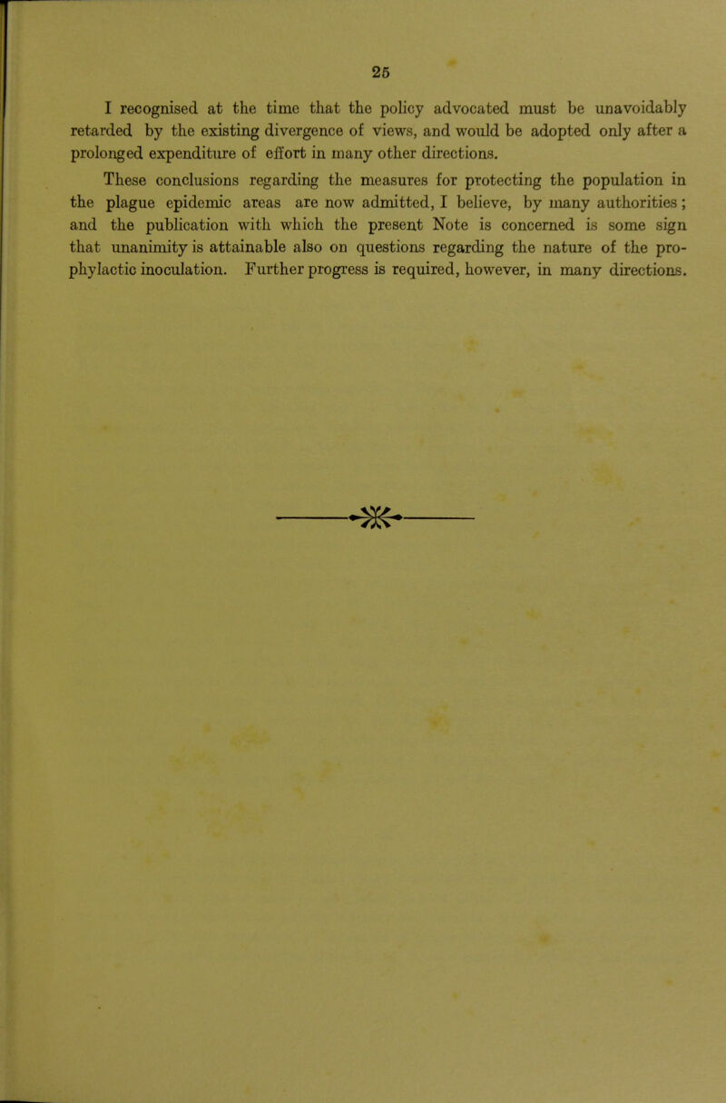 26 I recognised at the time that the policy advocated must be unavoidably retarded by the existing divergence of views, and would be adopted only after a prolonged expenditure of eft'ort in many other directions. These conclusions regarding the measures for protecting the population in the plague epidemic areas are now admitted, I believe, by many authorities; and the publication with which the present Note is concerned is some sign that unanimity is attainable also on questions regarding the nature of the pro- phylactic inoculation. Further progress is required, however, in many directions.