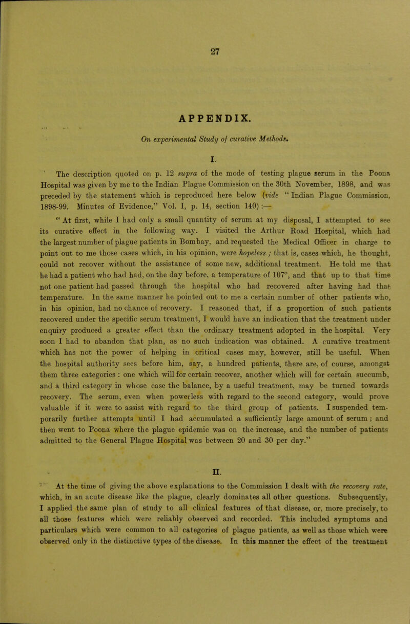 APPENDIX. On experimental Study of curative Methods, I. The description quoted on p. 12 swpra of the mode of testing plague seruni in the Poena Hospital was given by me to the Indian Plague Commission on the 30th November, 1898, and was preceded by the statement which is reproduced here below {vide  Indian Plague Commission, 1898-99. Minutes of Evidence, Vol. I, p. 14, section 140) :— *' At first, while I had only a small quantity of serum at my disposal, I attempted to see its curative effect in the following way. I visited the Arthur Road Hospital, which had the largest number of plague patients in Bombay, and requested the Medical Oflficer in charge to point out to me those cases which, in his opinion, were hopeless ; that is, cases which, he thought, could not recover without the assistance of some new, additional treatment. He told me that he had a patient who had had, on the day before, a temperature of 107°, and that up to that time not one patient had passed through the hospital who had recovered after having had that temperature. In the same manner he pointed out to me a certain number of other patients who, in his opinion, had no chance of recovery. I reasoned that, if a proportion of such patients recovered under the specific serum treatment, I would have an indication that the treatment under enquiry produced a greater effect than the ordinary treatment adopted in the hospital. Very soon I had to abandon that plan, as no such indication was obtained. A curative treatment which has not the power of helping in critical cases may, however, still be useful. When the hospital authority sees before him, say, a hundred patients, there are, of course, amongst them three categories : one which will for certain recover, another which will for certain succumb, and a third category in whose case the balance, by a useful treatment, may be turned towards recovery. The serum, even when powerless with regard to the second category, would prove valuable if it were to assist with regard to the third group of patients. I suspended tem- porarily further attempts until I had accumulated a sufficiently large amount of serum; and then went to Poona where the plague epidemic was on the increase, and the number of patients admitted to the General Plague Hospital was between 20 and 30 per day. II. At the time of giving the above explanations to the Commission I dealt with the recovery raie, which, in an acute disease like the plague, clearly dominates all other questions. Subsequently, I applied the same plan of study to all clinical features of that disease, or, more precisely, to all those features which were rehably observed and recorded. This included symptoms and particulars which were common to all categories of plague patients, as well as those which were observed only in the distinctive types of the disease. In this manner the effect of the treatment