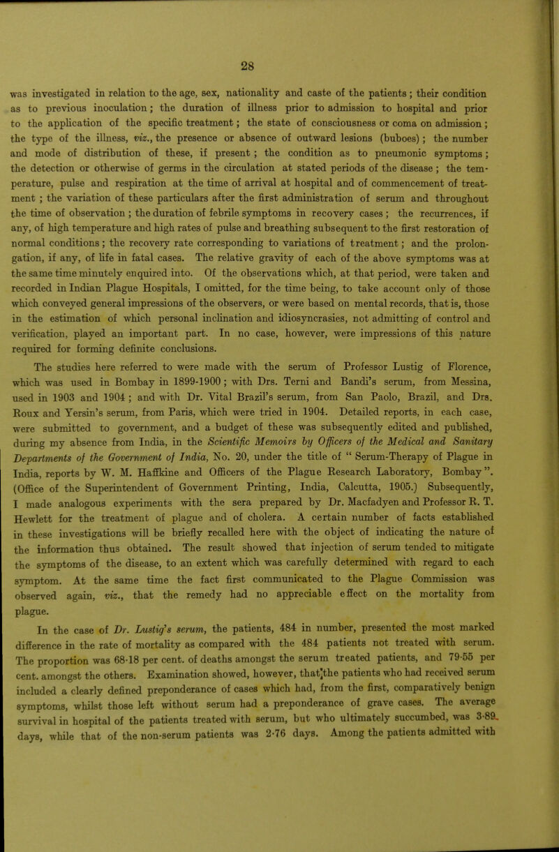 was investigated in relation to the age, sex, nationality and caste of the patients ; their condition as to previous inoculation; the duration of illness prior to admission to hospital and prior to the application of the specific treatment; the state of consciousness or coma on admission ; the type of the illness, viz., the presence or absence of outward lesions (buboes) ; the number and mode of distribution of these, if present ; the condition as to pneumonic symptoms; the detection or otherwise of germs in the circulation at stated periods of the disease ; the tem- perature, pulse and respiration at the time of arrival at hospital and of commencement of treat- ment ; the variation of these particulars after the first administration of serum and throughout the time of observation ; the duration of febrile symptoms in recovery cases ; the recurrences, if any, of high temperature and high rates of pulse and breathing subsequent to the first restoration of normal conditions; the recovery rate corresponding to variations of treatment; and the prolon- gation, if any, of life in fatal cases. The relative gravity of each of the above symptoms was at the same time minutely enquired into. Of the observations which, at that period, were taken and recorded in Indian Plague Hospitals, I omitted, for the time being, to take account only of those which conveyed general impressions of the observers, or were based on mental records, that is, those in the estimation of which personal incHnation and idiosyncrasies, not admitting of control and verification, played an important part. In no case, however, were impressions of this nature required for forming definite conclusions. The studies here referred to were made with the serum of Professor Lustig of Florence, which was used in Bombay in 1899-1900 ; with Drs. Terni and Bandi's serum, from Messina, used in 1903 and 1904 ; and with Dr. Vital Brazil's serum, from San Paolo, Brazil, and Drs. Roux and Yersin's serum, from Paris, which were tried in 1904. Detailed reports, in each case, were submitted to government, and a budget of these was subsequently edited and published, during my absence from India, in the Scientific Memoirs hy Officers of the Medical and Sanitary Departments of the Government of India, No. 20, under the title of  Serum-Therapy of Plague in India, reports by W. M. HafEkine and Ofiicers of the Plague Research Laboratory, Bombay. (Ofiice of the Superintendent of Government Printing, India, Calcutta, 1905.) Subsequently, I made analogous experiments with the sera prepared by Dr. Macfadyen and Professor R. T. Hewlett for the treatment of plague and of cholera. A certain number of facts estabhshed in these investigations will be briefly recalled here with the object of indicating the nature of the information thus obtained. The result showed that injection of serum tended to mitigate the symptoms of the disease, to an extent which was carefully determined with regard to each symptom. At the same time the fact first communicated to the Plague Commission was observed again, viz., that the remedy had no appreciable efiect on the mortahty from plague. In the case of Dr. Lustig's serum, the patients, 484 in number, presented the most marked difierence in the rate of mortality as compared with the 484 patients not treated with serum. The proportion was 68-18 per cent, of deaths amongst the serum treated patients, and 79-55 per cent, amongst the others. Examination showed, however, that]the patients who had received serum included a clearly defined preponderance of cases which had, from the first, comparatively benign symptoms, whilst those left without serum had a preponderance of grave cases. The average survival in hospital of the patients treated with serum, but who ultimately succumbed, was 3-89, days, while that of the non-serum patients was 2-76 days. Among the patients admitted with