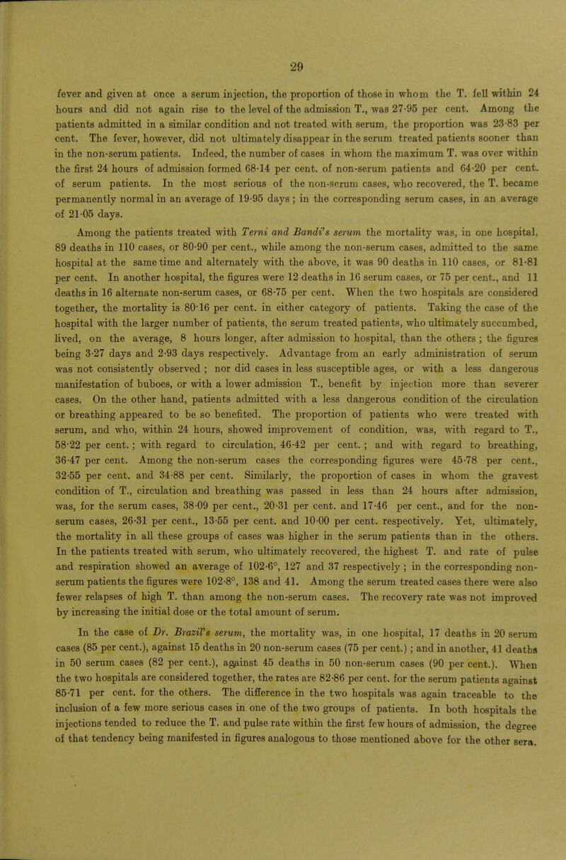 fever and given at once a serum injection, the proportion of those in whom the T. fell within 24 hours and did not again rise to the level of the admission T., was 27-95 per cent. Among the patients admitted in a similar condition and not treated with serum, the proportion was 23-83 per cent. The fever, however, did not ultimately disappear in the serum treated patients sooner than in the non-serum patients. Indeed, the number of cases in whom the maximum T. was over within the first 24 hours of admission formed 68-14 per cent, of non-serum patients and 64-20 per cent, of serum patients. In the most serious of the non-serum cases, who recovered, the T. became permanently normal in an average of 19-95 days; in the corresponding serum cases, in an average of 21-05 days. Among the patients treated with Terni and Bandi's serum the mortality was, in one hospital, 89 deaths in 110 cases, or 80-90 per cent., while among the non-serum cases, admitted to the same hospital at the same time and alternately with the above, it was 90 deaths in 110 cases, or 81-81 per cent. In another hospital, the figures were 12 deaths in 16 serum cases, or 75 per cent., and 11 deaths in 16 alternate non-serum cases, or 68-75 per cent. When the two hospitals are considered together, the mortality is 80*16 per cent, in either category of patients. Taking the case of the hospital with the larger number of patients, the serum treated patients, who ultimately succumbed, lived, on the average, 8 hours longer, after admission to hospital, than the others ; the figures being 3-27 days and 2-93 days respectively. Advantage from an early administration of serum was not consistently observed ; nor did cases in less susceptible ages, or with a less dangerous manifestation of buboes, or with a lower admission T., benefit by injection more than severer cases. On the other hand, patients admitted with a less dangerous condition of the circulation or breathing appeared to be so benefited. The proportion of patients who were treated with serum, and who, within 24 hours, showed improvement of condition, was, with regard to T., 58-22 per cent.; with regard to circulation, 46-42 per cent. ; and with regard to breathing, 36-47 per cent. Among the non-serum cases the corresponding figures were 45-78 per cent., 32-55 per cent, and 34-88 per cent. Similarly, the proportion of cases in whom the gravest condition of T., circulation and breathing was passed in less than 24 hours after admission, was, for the serum cases, 38-09 per cent., 20-31 per cent, and 17-46 per cent., and for the non- serum cases, 26-31 per cent., 13-55 per cent, and 10-00 per cent, respectively. Yet, ultimately, the mortality in all these groups of cases was higher in the serum patients than in the others. In the patients treated with serum, who ultimately recovered, the highest T. and rate of pulse and respiration showed an average of 102-6°, 127 and 37 respectively ; in the corresponding non- serum patients the figures were 102-8°, 138 and 41. Among the serum treated cases there were also fewer relapses of high T. than among the non-serum cases. The recovery rate was not improved by increasing the initial dose or the total amount of serum. In the case of Dr. Brazil's serum, the mortality was, in one hospital, 17 deaths in 20 serum cases (85 per cent.), against 15 deaths in 20 non-serum cases (75 per cent.) ; and in another, 41 deaths in 50 serum cases (82 per cent.), against 45 deaths in 50 non-serum cases (90 per cent.). \Mien the two hospitals are considered together, the rates are 82-86 per cent, for the serum patients against 85-71 per cent, for the others. The difference in the two hospitals was again traceable to the inclusion of a few more serious cases in one of the two groups of patients. In both hospitals the injections tended to reduce the T. and pulse rate within the first few hours of admission, the degree of that tendency being manifested in figures analogous to those mentioned above for the other sera.