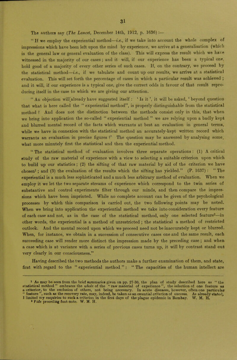 The authors say {The Lancet, December Uth, 1912, p. 1636) :—  If we employ the experiential method—i.e., if we take into accomit the whole complex of impressions which have been left upon the mind by experience, we arrive at a generahsation (which is the general law or general evaluation of the class). This will express the result which we have witnessed in the majority of our cases ; and it will, if our experience has been a typical one, hold good of a majority of every other series of such cases. If, on the contrary, we proceed by the statistical method—i.e., if we tabulate and count up our results, we arrive at a statistical evaluation. This will set forth the percentage of cases in which a particular result was achieved ; and it will, if our experience is a typical one, give the correct odds in favour of that result repro- ducing itself in the case to which we are giving our attention.  An objection wilFalready have suggested itself : ' Is it', it will be asked, * beyond question that what is here called the  experiential method, is properly distinguishable from the statistical method ? And does not the distinction between the methods consist only in this, that when we bring into application the so-called  experiential method  we are relying upon a badly kept and blurred mental record of the facts which warrants at best an evaluation in general terms, while we have in connexion with the statistical method an accurately-kept written record which warrants an evaluation in precise figures ?' The question may be answered by analysing some, what more minutely first the statistical and then the experiential method.  The statistical method of evaluation involves three separate operations : (1) A critical study of the raw material of experience with a view to selecting a suitable criterion upon which to build up our statistics ; (2) the sifting of that raw material by aid of the criterion we have chosen^; and (3) the evaluation of the results which the sifting has yielded. (P. 1837) :  The experiential is a much less sophisticated and a much less arbitrary method of evaluation. When we employ it we let the two separate streams of experience which correspond to the twin series of substantive and control experiments filter through our minds, and then compare the impres- sions which have been imprinted. While no complete account can be given of the psychological processes by which this comparison is carried out, the two following points may be noted. When we bring into application the experiential method we take into consideration every feature of each case and not, as in the case of the statistical method, only one selected feature-—in other words, the experiential is a method of unrestricted ; the statistical a method of restricted outlook. And the mental record upon which we proceed need not be inaccurately kept or blurred. When, for instance, we obtain in a succession of consecutive cases one and the same result, each succeeding case will render more distinct the impression made by the preceding case ; and when a case which is at variance with a series of previous cases turns up, it will by contrast stand out very clearly in our consciousness. Having described the two methods the authors make a further examination of them, and state, first with regard to the experiential method: The capacities of the human intellect are * As may be seen from the brief summaries given on pp. 27-30, the plan of study described here as  the statistical method  embraces the whole of the  raw material of experience , the selection of one feature as a eriterior, to the exclusion of others, not being necessary. In acute diseases, however, often one particular  feature , such as the recovery rate, may, indeed, be taken as an essential criterion of success. As already statcil, I limited my enquiries to such a criterion in the first days of the plague epidemic in Bombay. W. M. H. ' Vide preceding foot-note. W. M. H.