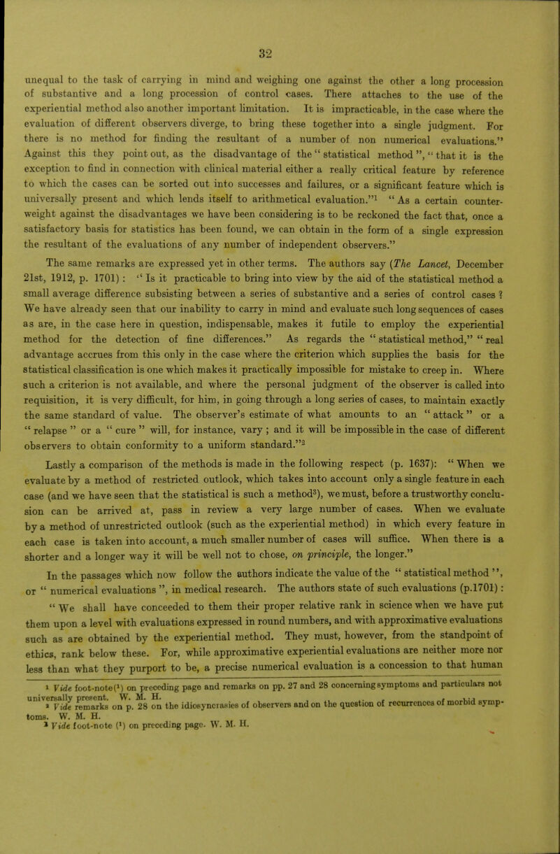 unequal to the task of carrying in mind and weighing one against the other a long procession of substantive and a long procession of control cases. There attaches to the use of the experiential method also another important limitation. It is impracticable, in the case where the evaluation of different observers diverge, to bring these together into a single judement. For there is no method for finding the resultant of a number of non numerical evaluations. Against this they point out, as the disadvantage of the statistical method , that it is the exception to find in connection with chnical material either a really critical feature by reference to which the cases can be sorted out into successes and failures, or a significant feature which is universally present and which lends itself to arithmetical evaluation.^ As a certain counter- weight against the disadvantages we have been considering is to be reckoned the fact that, once a satisfactory basis for statistics has been found, we can obtain in the form of a single expression the resultant of the evaluations of any number of independent observers. The same remarks are expressed yet in other terms. The authors say {The Lancet, December 21st, 1912, p. 1701) : '' Is it practicable to bring into view by the aid of the statistical method a small average difference subsisting between a series of substantive and a series of control cases ? We have already seen that our inability to carry in mind and evaluate such long sequences of cases as are, in the case here in question, indispensable, makes it futile to employ the experiential method for the detection of fine differences. As regards the statistical method, real advantage accrues from this only in the case where the criterion which supplies the basis for the statistical classification is one which makes it practically impossible for mistake to creep in. Where such a criterion is not available, and where the personal judgment of the observer is called into requisition, it is very difficult, for him, in going through a long series of cases, to maintain exactly the same standard of value. The observer's estimate of what amounts to an attack or a relapse or a cure will, for instance, vary ; and it will be impossible in the case of different observers to obtain conformity to a uniform standard.^ Lastly a comparison of the methods is made in the following respect (p. 1637): When we evaluate by a method of restricted outlook, which takes into account only a single feature in each case (and we have seen that the statistical is such a method^), we must, before a trustworthy conclu- sion can be arrived at, pass in review a very large number of cases. When we evaluate by a method of unrestricted outlook (such as the experiential method) in which every feature in each case is taken into account, a much smaller number of cases will suffice. When there is a shorter and a longer way it will be well not to chose, on frinciple, the longer. In the passages which now follow the authors indicate the value of the statistical method or numerical evaluations , in medical research. The authors state of such evaluations (p.l701): We shall have conceeded to them their proper relative rank in science when we have put them upon a level with evaluations expressed in round numbers, and with approximative evaluations such as are obtained by the experiential method. They must, however, from the standpoint of ethics, rank below these. For, while approximative experiential evaluations are neither more nor less than what they purport to be, a precise numerical evaluation is a concession to that human 1 Vide foot-note(M on preceding page and remarks on pp. 27 and 28 concerning symptoms and particulars not universally present. W. M. H. , / » Vide remarks on p. 28 on the idiosyncrasies of observers and on the question of recurrences of morbid symp- toms. W. M. H. * Vide foot-note on preceding page. W. M. H.