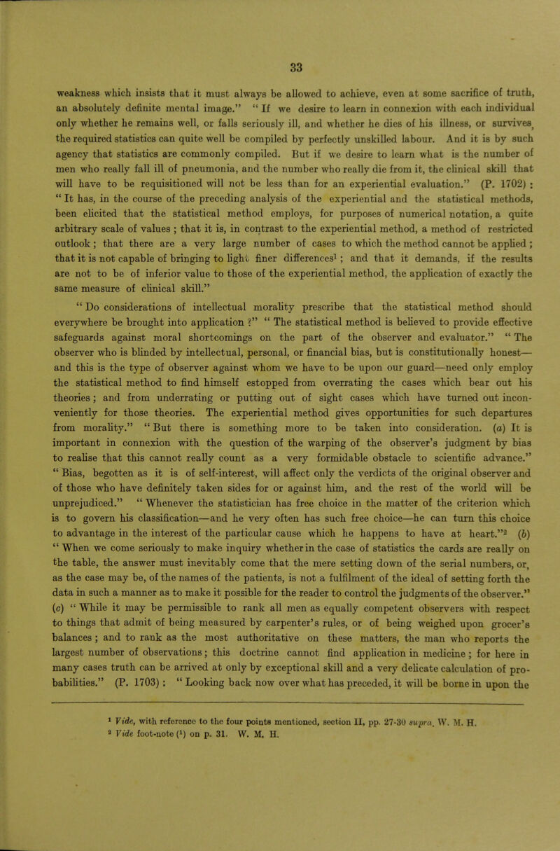 weakness which insists that it must always be allowed to achieve, even at some sacrifice of truth, an absolutely definite mental image. If we desire to learn in connexion with each individual only whether he remains well, or falls seriously ill, and whether he dies of his illness, or survives^ the required statistics can quite well be compiled by perfectly unskilled labour. And it is by such agency that statistics are commonly compiled. But if we desire to learn what is the number of men who really fall ill of pneumonia, and the number who really die from it, the clinical skill that will have to be requisitioned will not be less than for an experiential evaluation, (P. 1702) : It has, in the course of the preceding analysis of the experiential and the statistical methods, been elicited that the statistical method employs, for purposes of numerical notation, a quite arbitrary scale of values ; that it is, in contrast to the experiential method, a method of restricted outlook ; that there are a very large number of cases to which the method cannot be applied ; that it is not capable of bringing to lighL finer differences^ ; and that it demands, if the results are not to be of inferior value to those of the experiential method, the appUcation of exactly the same measure of clinical skill. Do considerations of intellectual morality prescribe that the statistical method should everywhere be brought into application ? The statistical method is beheved to provide effective safeguards against moral shortcomings on the part of the observer and evaluator. *' The observer who is bhnded by intellectual, personal, or financial bias, but is constitutionally honest— and this is the type of observer against whom we have to be upon our guard—need only employ the statistical method to find himself estopped from overrating the cases which bear out his theories; and from underrating or putting out of sight cases which have turned out incon- veniently for those theories. The experiential method gives opportunities for such departures from morality. But there is something more to be taken into consideration, (a) It is important in connexion with the question of the warping of the observer's judgment by bias to realise that this cannot really count as a very formidable obstacle to scientific advance. Bias, begotten as it is of self-interest, will affect only the verdicts of the original observer and of those who have definitely taken sides for or against him, and the rest of the world will be unprejudiced. Whenever the statistician has free choice in the matter of the criterion which is to govern his classification—and he very often has such free choice—he can turn this choice to advantage in the interest of the particular cause which he happens to have at heart.^ (6) *' When we come seriously to make inquiry whether in the case of statistics the cards are really on the table, the answer must inevitably come that the mere setting down of the serial numbers, or, as the case may be, of the names of the patients, is not a fulfilment of the ideal of setting forth the data in such a manner as to make it possible for the reader to control the judgments of the observer. (c) While it may be permissible to rank all men as equally competent observers with respect to things that admit of being measured by carpenter's rules, or of being weighed upon grocer's balances ; and to rank as the most authoritative on these matters, the man who reports the largest number of observations; this doctrine cannot find appHcation in medicine ; for here in many cases truth can be arrived at only by exceptional skill and a very delicate calculation of pro- babilities. (P. 1703) : Looking back now over what has preceded, it will be borne in upon the 1 Vide, with reference to the four points mentioned, section II, pp. 27-30 mpra, W. M. H. a Vide foot-note (i) on p. 31. W. M. H.