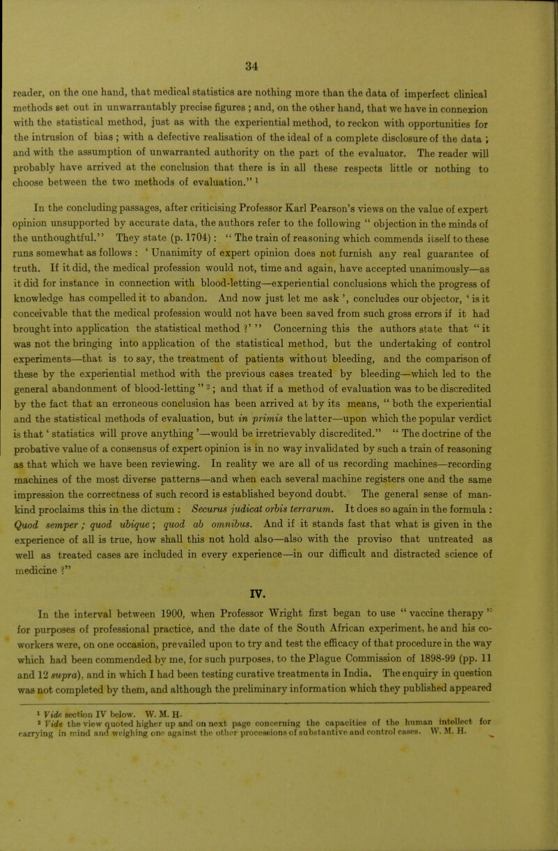 reader, on the one hand, that medical statistics are nothing more than the data of imperfect clinical methods set out in unwarrantably precise figures ; and, on the other hand, that we have in connexion with the statistical method, just as with the experiential method, to reckon with opportunities for the intrusion of bias ; with a defective realisation of the ideal of a complete disclosure of the data ; and with the assumption of unwarranted authority on the part of the evaluator. The reader will probably have arrived at the conclusion that there is in all these respects little or nothing to choose between the two methods of evaluation. ^ In the concluding passages, after criticising Professor Karl Pearson's views on the value of expert opinion unsupported by accurate data, the authors refer to the following  objection in the minds of the unthoughtful. They state (p. 1704):  The train of reasoning which commends itseK to these runs somewhat as follows : ' Unanimity of expert opinion does not furnish any real guarantee of truth. If it did, the medical profession would not, time and again, have accepted unanimously—as it did for instance in connection with blood-letting—experiential conclusions which the progress of knowledge has compelled it to abandon. And now just let me ask ', concludes our objector, ' is it conceivable that the medical profession would not have been saved from such gross errors if it had brought into application the statistical method ?' Concerning this the authors state that it was not the bringing into appHcation of the statistical method, but the undertaking of control experiments—that is to say, the treatment of patients without bleeding, and the comparison of these by the experiential method with the previous cases treated by bleeding—which led to the general abandonment of blood-letting  ; and that if a method of evaluation was to be discredited by the fact that an erroneous conclusion has been arrived at by its means,  both the experiential and the statistical methods of evaluation, but in primis the latter—upon which the popular verdict is that' statistics will prove anything '—would be irretrievably discredited.  The doctrine of the probative value of a consensus of expert opinion is in no way invalidated by such a train of reasoning as that which we have been reviewing. In reality we are all of us recording machines—recording machines of the most diverse patterns—and when each several machine registers one and the same impression the correctness of such record is established beyond doubt. The general sense of man- kind proclaims this in the dictum : Securus judical orhis terrarum. It does so again in the formula : Quod semper ; quod uhique ; quod ah omnibus. And if it stands fast that what is given in the experience of all is true, how shall this not hold also—also with the proviso that untreated as well as treated cases are included in every experience—^in our difi&cult and distracted science of medicine ? IV. In the interval between 1900, when Professor Wright first began to use  vaccine therapy for purposes of professional practice, and the date of the South African experiment, he and his co- workers were, on one occasion, prevailed upon to try and test the efficacy of that procedure in the way which had been commended by me, for such purposes, to the Plague Commission of 1898-99 (pp. 11 and 12 swpra), and in which I had been testing curative treatments in India. The enquiry in question was not completed by them, and although the prehminary information which they pubhshed appeared 1 Vide section IV below. W. M. H-  Vide the view quoted higher up and on next page concerning the capacities of the human intellect for carrying in mind and weighing one against the otlior procos^ions of substantive and control ca^es. W. M. H. ^