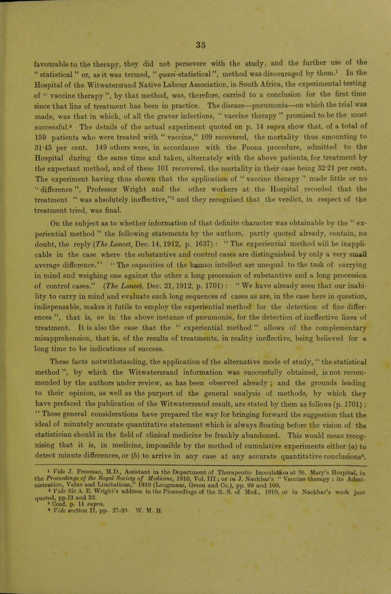 favourable to the therapy, they did not persevere with the study, and the further use of the *' statistical  or, as it was termed, '* gwasi-statistical, method was discouraged by them.^ In the Hospital of the Witwatersrand Native Labour Association, in South Africa, the experimental testing of  vaccine therapy , by that method, was, therefore, carried to a conclusion for the first time since that line of treatment has been in practice. The disease—pneumonia—on which the trial was made, was that in which, of all the graver infections,  vaccine therapy  promised to be the most successful.2 The details of the actual experiment quoted on p. 14 swpra show that, of a total of 159 patients who were treated with  vaccine, 109 recovered, the mortahty thus amounting to 31*45 per cent. 149 others were, in accordance with the Poona procedure, admitted to the Hospital during the same time and taken, alternately with the above patients, for treatment by the expectant method, and of these 101 recovered, the mortality in their case being 32-21 per cent. The experiment having thus shown that the apphcation of  vaccine therapy  made httle or no  difference, Professor Wright and the other workers at the Hospital recorded that the treatment  was absolutely inefEective,^ and they recognised that the verdict, in respect of the treatment tried, was final. On the subject as to whether information of that definite character was obtainable by the  ex- periential method  the following statements by the authors, partly quoted already, contain, no doubt, the reply (TAe Zawcei, Dec. 14, 1912, p. 1637): The experiential method will be inapph- cable in the case where the substantive and control cases are distinguished by only a very small average difEerence.  The capacities of the human intellect are unequal to the task of carrying in mind and weighing one against the other a long procession of substantive and a long procession of control cases. {The Lancet, Dec. 21, 1912, p. 1701) :  We have already seen that our inabi- lity to carry in mind and evaluate such long sequences of cases as are, in the case here in question, indispensable, makes it futile to employ the experiential method for the detection of fine differ- ences , that is, as in the above instance of pneumonia, for the detection of ineffective fines of treatment. It is also the case that the  experiential method  allows of the complementary misapprehension, that is, of the results of treatments, in reafity ineffective, being beheved for a long time to be indications of success. These facts notwithstanding, the application of the alternative mode of study,  the statistical method, by which the Witwatersrand information was successfully obtained, is not recom- mended by the authors under review, as has been observed already ; and the grounds leading to their opinion, as well as the purport of the general analysis of methods, by which they have prefaced the pubhcation of the Witwatersrand result, are stated by them as follows (p. 1701):  These general considerations have prepared the way for bringing forward the suggestion that the ideal of minutely accurate quantitative statement which is always floating before the vision of the statistician should in the field of cfinical medicine be frankly abandoned. This would mean recog- nising that it is, in medicine, impossible by the method of cumulative experiments either (a) to detect minute differences, or (&) to arrive in any case at any accurate quantitative conclusions*. 1 Vide. J. Freeman, M.D., Assistant in the Department of Therapeutic Inoculation at St. Mary's Hospital, in the Proceedings of the Royal Society of Medicine, 1910, Vol. Ill; or in J. Nachbar's  Vaccine therapy : its Admi- nistration, Value and Limitations, 1910 (Longmans, Green and Co.), pp. 99 and 100. 2 Fic?e Sir A. E. Wright's address in the Proceedings of the R. S. of Med., 1910, or in Nachbar's work just quoted, pp.13 and 32. 3 Conf. p. 11 supra. « Vide section II, pp. 27-30. W. M. H.