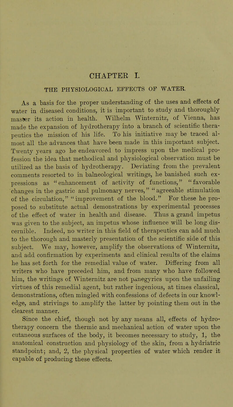 CHAPTER 1. THE PHYSIOLOGICAL EFFECTS OP WATER. As a basis for the proper understanding of the uses and effects of water in diseased conditions, it is important to study and thoroughly master its action in health. Wilhelm Winternitz, of Vienna, has made the expansion of hydrotherapy into a branch of scientific thera- peutics the mission of his life. To his initiative may be traced al- most all the advances that have been made in this important subject. Twenty years ago he endeavored to impress upon the medical pro- fession the idea that methodical and physiological observation must be utilized as the basis of hydrotherapy. Deviating from the prevalent comments resorted to in balneological writings, he banished such ex- pressions as enhancement of activity of functions, favorable changes in the gastric and pulmonary nerves, agreeable stimulation of the circulation, improvement of the blood. For these he pro- posed to substitute actual demonstrations by experimental processes of the effect of water in health and disease. Thus a grand impetus was given to the subject, an impetus whose influence will be long dis- cernible. Indeed, no writer in this field of therapeutics can add much to the thorough and masterly presentation of the scientific side of this subject. We may, however, amplify the observations of Winternitz, and add confirmation by experiments and clinical results of the claims he has set forth for the remedial value of water. Differing from all writers who have preceded him, and from many who have followed him, the writings of Winternitz are not panegyrics upon the unfailing virtues of this remedial agent, but rather ingenious, at times classical, demonstrations, often mingled with confessions of defects in our knowl- edge, and strivings to-amplify the latter by pointing them out in the clearest manner. Since the chief, though not by any means all, effects of hydro- therapy concern the thermic and mechanical action of water upon the cutaneous surfaces of the body, it becomes necessary to study, 1, the anatomical construction and physiology of the skin, from a hydriatric standpoint; and, 2, the physical properties of water which render it capable of producing these effects.