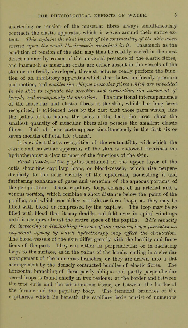 shortening or tension of the muscular fibres always simultaneously contracts the elastic apparatus which is woven around their entire ex- tent. This explains the vital import of the contractility of the skin when exeiied upon the small blood-vessels contained in it. Inasmuch as the condition of tension of the skin may thus be readily varied in the most direct manner by reason of the universal presence of the elastic fibres, and inasmuch as muscular coats are either absent in the vessels of the skin or are feebly developed, these structures really perform the func- tion of an inhibitory apparatus which distributes uniformly pressure and motion, and enables the oblique muscular fibres which are embedded in the skin to regulate the secretion and circulation, the movement of lymph, and consequently the nutrition. The functional interdependence of the muscular and elastic fibres in the skin, which has long been recognized, is evidenced here by the fact that those parts which, like the palms of the hands, the soles of the feet, the nose, show the smallest quantity of muscular fibres also possess the smallest elastic fibres. Both of these parts appear simultaneously in the first six or seven months of foetal life (Unna). It is evident that a recognition of the contractility with which the elastic and muscular apparatus of the skin is endowed furnishes the hydrotherapist a clew to most of the functions of the skin. Blood- Vessels.—The papillae contained in the upper layer of the cutis show fine capillary loops, or blood-vessels, which rise perpen- dicularly to the near vicinity of the epidermis, nourishing it and furthering exchange of gases and secretion of the aqueous portions of the perspiration. These capillary loops consist of an arterial and a venous portion, which combine a short distance below the point of the papillae, and which run either straight or form loops, as they may be filled with blood or compressed by the papillae. The loop may be so filled with blood that it may double and fold over in spiral windings until it occupies almost the entire space of the papilla. This capacity for increasing or diminishing the size of the capillaiy loops famishes an im])ortant agency by which hydrotherapy may affect the circulation. The blood-vessels of the skin differ greatly with the locality and func- tions of the part. They run either in perpendicular or in radiating loops to the surface, as in the palms of the hands, ending in a circular arrangement of the numerous branches, or they are drawn into a flat arrangement by the densely contracted bundles of elastic fibres. The horizontal branching of these partly oblique and partly perpendicular vessel loops is found chiefly in two regions: at the border and between the true cutis and the subcutaneous tissue, or between the border of the former and the papillary body. The terminal branches of the capillaries which lie beneath the capillary body consist of numerous