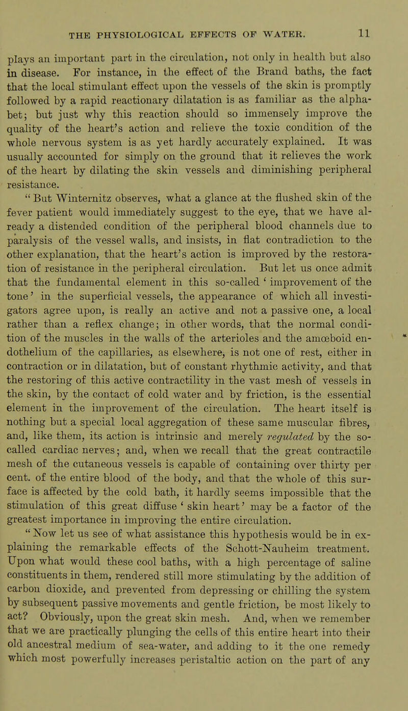 plays an important part in the circulation, not only in health but also in disease. For instance, in the effect of the Brand baths, the fact that the local stimulant effect upon the vessels of the skin is promptly followed by a rapid reactionary dilatation is as familiar as the alpha- bet; but just why this reaction should so immensely improve the quality of the heart's action and relieve the toxic condition of the whole nervous system is as yet hardly accurately explained. It was usually accounted for simply on the ground that it relieves the work of the heart by dilating the skin vessels and diminishing peripheral resistance.  But Winternitz observes, what a glance at the flushed skin of the fever patient would immediately suggest to the eye, that we have al- ready a distended condition of the peripheral blood channels due to paralysis of the vessel walls, and insists, in flat contradiction to the other explanation, that the heart's action is improved by the restora- tion of resistance in the peripheral circulation. But let us once admit that the fundamental element in this so-called ' improvement of the tone' in the superficial vessels, the appearance of which all investi- gators agree upon, is really an active and not a passive one, a local rather than a reflex change; in other words, that the normal condi- tion of the muscles in the walls of the arterioles and the amoeboid en- dothelium of the capillaries, as elsewhere, is not one of rest, either in contraction or in dilatation, but of constant rhythmic activity, and that the restoring of this active contractility in the vast mesh of vessels in the skin, by the contact of cold water and by friction, is the essential element in the improvement of the circulation. The heart itself is nothing but a special local aggregation of these same muscular fibres, and, like them, its action is intrinsic and merely regulated by the so- called cardiac nerves; and, when we recall that the great contractile mesh of the cutaneous vessels is capable of containing over thirty per cent, of the entire blood of the body, and that the whole of this sur- face is affected by the cold bath, it hardly seems impossible that the stimulation of this great diffuse * skin heart' may be a factor of the greatest importance in improving the entire circulation.  Now let us see of what assistance this hypothesis would be in ex- plaining the remarkable effects of the Schott-Nauheim treatment. Upon what would these cool baths, with a high percentage of saline constituents in them, rendered still more stimulating by the addition of carbon dioxide, and prevented from depressing or chilling the system by subsequent passive movements and gentle friction, be most likely to act? Obviously, upon the great skin mesh. And, when we remember that we are practically plunging the cells of this entire heart into their old ancestral medium of sea-water, and adding to it the one remedy which most powerfully increases peristaltic action on the part of any