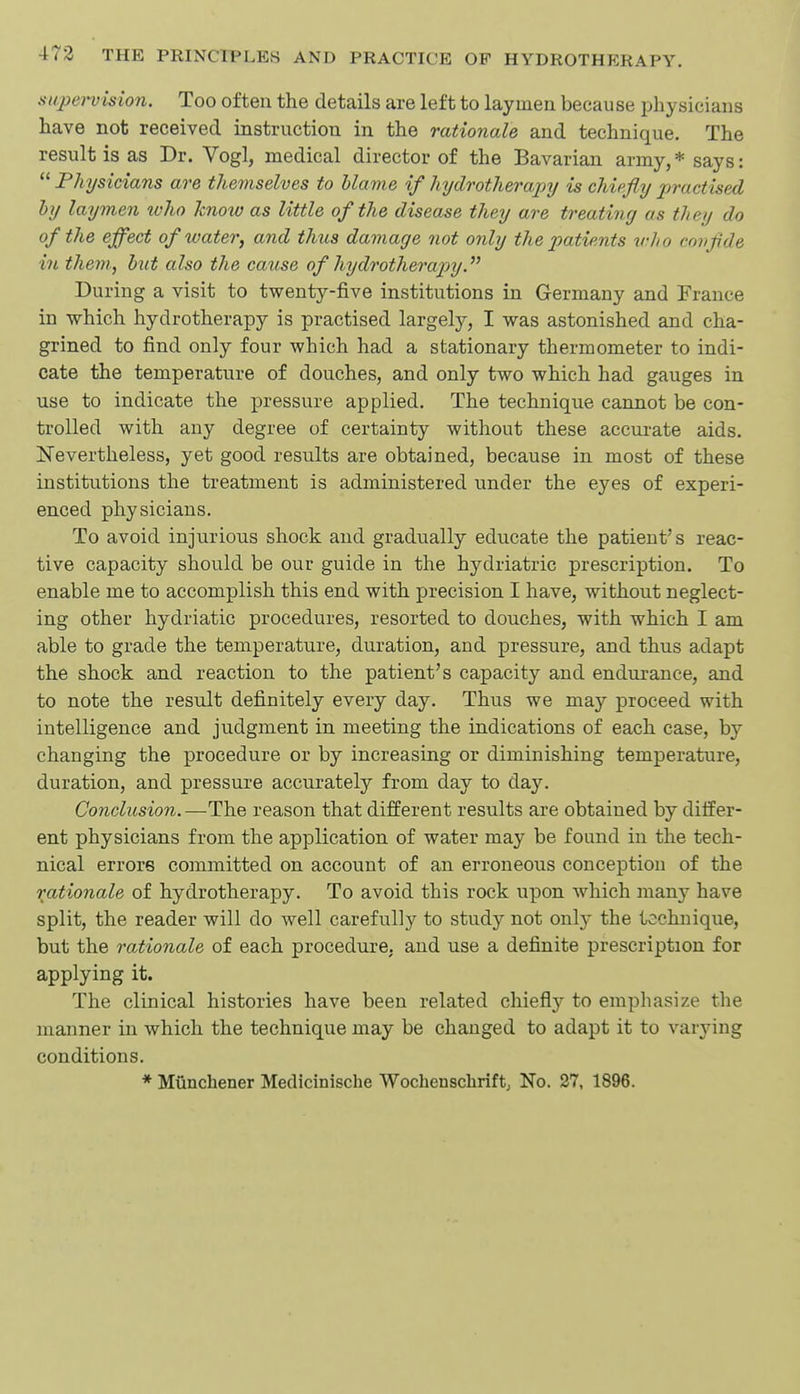 supei-vision. Too often the details are left to laymen because physicians have not received instruction in the rationale and technique. The result is as Dr. Vogl, medical director of the Bavarian army, * says: Physicians are themselves to blame if hydrotherapy is chiefly practised by laymen ivho know as little of the disease they are treating as they do of the effect of water, and thus damage not only the patients who covflde in them, but also the cause of hydrotherapy During a visit to twenty-five institutions in Germany and France in which hydrotherapy is practised largely, I was astonished and cha- grined to find only four which had a stationary thermometer to indi- cate the temperature of douches, and only two which had gauges in use to indicate the pressure applied. The technique cannot be con- trolled with any degree of certainty without these accurate aids. jtSTevertheless, yet good results are obtained, because in most of these institutions the treatment is administered under the eyes of experi- enced physicians. To avoid injurious shock and gradually educate the patient's reac- tive capacity should be our guide in the hydriatric prescription. To enable me to accomplish this end with precision I have, without neglect- ing other hydriatic procedures, resorted to douches, with which I am able to grade the temperature, duration, and pressure, and thus adapt the shock and reaction to the patient's capacity and endurance, and to note the result definitely every day. Thus we may proceed with intelligence and judgment in meeting the indications of each case, b}'' changing the procedure or by increasing or diminishing temperature, duration, and pressure accurately from day to day. Conclusion. —The reason that different results are obtained by differ- ent physicians from the application of water may be found in the tech- nical errors committed on account of an erroneous conception of the rationale of hydrotherapy. To avoid this rock upon which manj- have split, the reader will do well carefully to study not only the technique, but the rationale of each procedure, and use a definite prescription for applying it. The clinical histories have been related chiefly to emphasize the manner in which the technique may be changed to adapt it to varjnng conditions. * Munchener Medicinische Wochenschrift; No. 27, 1896.