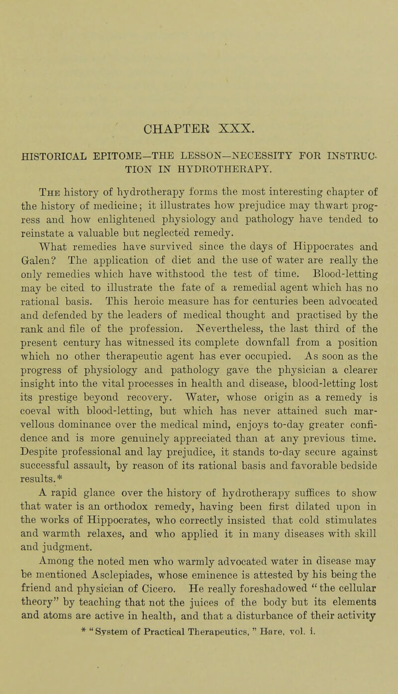 CHAPTER XXX. HISTORICAL EPITOME—THE LESSON—NECESSITY FOR INSTRUC- TION IN HYDROTHERAPY. The history of hydrotherapy forms the most interesting chapter of the history of medicine; it ilhistrates how prejudice may thwart prog- ress and how enlightened physiology and pathology have tended to reinstate a valuable but neglected remedy. What remedies have survived since the days of Hippocrates and Galen? The application of diet and the use of water are really the only remedies which have withstood the test of time. Blood-letting may be cited to illustrate the fate of a remedial agent which has no rational basis. This heroic measure has for centuries been advocated and defended by the leaders of medical thought and practised by the rank and file of the profession. Nevertheless, the last third of the present century has witnessed its complete downfall from a position which no other therapeutic agent has ever occupied. As soon as the progress of physiology and pathology gave the physician a clearer insight into the vital processes in health and disease, blood-letting lost its prestige beyond recovery. Water, whose origin as a remedy is coeval with blood-letting, but which has never attained such mar- vellous dominance over the medical mind, enjoys to-day greater confi- dence and is more genuinely appreciated than at any previous time. Despite professional and lay prejudice, it stands to-day secure against successful assault, by reason of its rational basis and favorable bedside results.* A rapid glance over the history of hydrotherapy suffices to show that water is an orthodox remedy, having been first dilated upon in the works of Hippocrates, who correctly insisted that cold stimulates and warmth relaxes, and who applied it in many diseases with skill and judgment. Among the noted men who warmly advocated water in disease may be mentioned Asclepiades, whose eminence is attested by his being the friend and physician of Cicero. He really foreshadowed  the cellular theory by teaching that not the juices of the body but its elements and atoms are active in health, and that a disturbance of their activity * System of Practical Therapeutics,  Hare, vol. i.