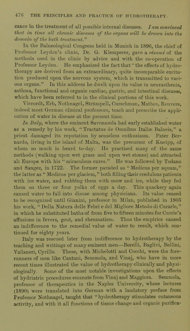 cance in the treatment of all possible internal diseases. lam convinced that in time all chronic diseases of the organs will be drawn into the domain of the bath treatment. In the Balneological Congress held in Munich in 1896, the chief of Professor Leyden's clinic, Dr. G. Klemperer, gave a resume of the methods used in the clinic by advice and with the co-operation of Professor Ley den. He emphasized the fact that the effects of hydro- therapy are derived from an extraordinary, quite incomparable excita- tion produced upon the nervous system, v^rhich is transmitted to vari- ous organs. In this address he dwelt upon its value in neurasthenia, asthma, functional and organic cardiac, gastric, and intestinal diseases, which have been referred to in the clinical portions of this work. Vierordt, Erb, Nothnagel, Strtlmpell, Curschman, Mathes, Renvers, indeed most German clinical professors, teach and prescribe the apijli- cation of water in disease at the present time. In Italy, where the eminent Savonarola had early established water as a remedy by his work,  Tractatus de Omnibus Italiae Balneis, a priest damaged its reputation by senseless enthusiasm. Pater Ber- nardo, living in the island of Malta, was the precursor of Kneipp, of whom so much is heard to-day. He practised many of the same methods (walking upon wet grass and upon wet stones) and attracted all Europe with his miraculous cures. He was followed by Todano and Sangez, in 1722. The former paraded as Medicus per aquam, the latter as  Medicus per glaciem, both filling their credulous patients with ice water, and rubbing them with snow and ice, while they fed them on three or four yolks of eggs a day. This quackery again caused water to fall into disuse among physicians. Its value ceased to be recognized until Gianini, professor in Milan, published in 1805 his work,  Delia Natura delle Febri e del Migliore Metodo di Curarle, in which he substituted baths of from five to fifteen minutes for Currie's affusions in fevers, gout, and rheumatism. Thus the empirics caused an indifference to the remedial value of water to result, which con- tinued for eighty years. Italy was rescued later from indifference to hydrotherapy by the teaching and writings of many eminent men—Borelli, Baglivi, Bellini, Valisneri, Cyrillo. These, with Michelotti and Cocchi, were the fore- runners of men like Cantani, Semmola, and Vinaj, who have in more recent times illustrated the value of hydrotherapy clinically and physi- ologically. Some of the most notable investigations upon the effects of hydriatric procedures emanate from Vinaj and Maggiora. Semmola, professor of therapeutics in the Naples University, whose lectures (1800) were translated into German with a laudatory preface from Professor Nothnagel, taught that hydrotherapy stimulates cutaneous activity, and with it all functions of tissue change and organic purifica-
