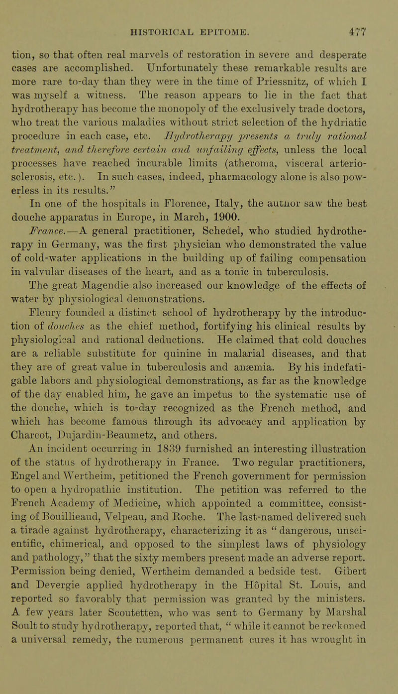 tiou, so that often real marvels of restoration in severe and desperate cases are accomplished. Unfortunately these remarkable results are more rare to-day than they were in the time of Priessnitz, of which I was mj'self a witness. The reason appears to lie in the fact that hydrotherapy has become the monopoly of the exclusively trade doctors, who treat the various maladies without strict selection of the hydriatic procedure in each case, etc. 11 ydrotherapy j)resents a truly rational treatment, and therefore cei'tain and unfailing effects, unless the local processes have reached incurable limits (atheroma, visceral arterio- sclerosis, etc.). In such cases, indeed, pharmacology alone is also pow- erless in its results. In one of the hospitals in Florence, Italy, the autnor saw the best douche apparatus in Europe, in March, 1900. France.—A general practitioner, Schedel, who studied hydrothe- rapy in Germany, was the first physician who demonstrated the value of cold-water applications in the building up of failing compensation in valvular diseases of the heart, and as a tonic in tuberculosis. The great Magendie also increased our knowledge of the effects of water by physiological demonstrations. Fleury founded a distinct school of hydrotherapy by the introduc- tion of douches as the chief method, fortifying his clinical results by physiological and rational deductions. He claimed that cold douches are a reliable substitute for quinine in malarial diseases, and that they are of great value in tuberculosis and anaemia. By his indefati- gable labors and physiological demonstrations, as far as the knowledge of the daj- enabled him, he gave an impetus to the systematic use of the douche, which is to-day recognized as the French method, and which has become famous through its advocacy and application by Charcot, Dujardin-Beaumetz, and others. An incident occurring in 1839 furnished an interesting illustration of the status of hydrotherapy in France. Two regular practitioners, Engel and Wertheim, petitioned the French government for permission to open a hydropathic institution. The petition was referred to the French Academy of Medicine, which appointed a committee, consist- ing of Bouillieaud, Yelpeau, and Koche. The last-named delivered such a tirade against hydrotherapy, characterizing it as  dangerous, unsci- entific, chimerical, and opposed to the simplest laws of physiology and pathology, that the sixty members present made an adverse report. Permission being denied, Wertheim demanded a bedside test. Gibert and Devergie applied hydrotherapy in the Hopital St. Louis, and reported so favorably that permission was granted by the ministers. A few years later Scoutetten, who Avas sent to Germany by Marshal Soult to study hydrotherapy, reported that,  while it cannot be reckoned a universal remedy, the numerous permanent cures it has wrought in
