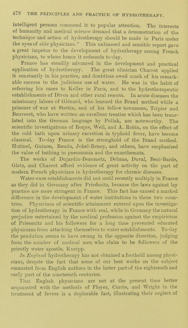 intelligent persons commend it to popular attention. The interests of humanity and medical science demand that a demonstration of the technique and action of hydrotherapy should be made in Paris under the eyes of able physicians. This unbiassed and sensible report gave a great impetus to the development of hydrotherapy among French physicians, to whose honor it redounds to-day. France has steadily advanced in the development and practical application of hydrotlierapy. The great clinician Charcot applied it constantly in his practice, and doubtless owed much of his remark- able success to the judicious use of water. He was in the habit of referring his cases to Keller in Paris, and to the hydrotherapeutic establishments of Divon and other rural resorts. In acute diseases the missionary labors of Glenard, who learned the Brand method while a prisoner of war at Stettin, and of his fellow townsmen, Tripier and Bouveret, who have written an excellent treatise which has been trans- lated into the German language by Pollak, are noteworthy. The scientific investigations of Koque, Weil, and A. Robin, on the effect of the cold bath upon urinary excretion in typhoid fever, have become classical. To-day France is the stronghold of the Brand method. Hutinel, Guinon, Rendu, Johel-Renoy, and others, have emphasized the value of bathing in pneumonia and the exanthemata. The works of Dujardin-Beaumetz, Delmas, Duval, Beni-Barde, Glatz, and Charcot afford evidence of great activity on the part of modern French physicians in hydrotherapy for chronic diseases. Water-cure establishments did not until recently multiply in France as they did in Germany after Priessnitz, because the laws against lay practice are more stringent in France. This fact has caused a marked difference in the development of water institutions in these two coim- tries. Physicians of scientific attainment entered upon the investiga- tion of hydrotherapy in France with zeal, while in Germany the natural prejudice entertained by the medical profession against the empiricism of Priessnitz and his followers for a long time prevented educated phj'sicians from attaching themselves to water establishments. To-day the pendulum seems to have swung in the opposite direction, judging from the number of medical men who claim to be followers of the priestly water apostle, Kneipp. In Enfjland hydrotherapy has not obtained a foothold among physi- cians, despite the fact that some of our best works on the subject emanated from English authors in the latter part of the eighteenth and early part of the nineteenth centuries. That English physicians are not at the present time better acciuamted with the methods of Floyer, Cnrrie, and Wright in the treatment of fevers is a deplorable fact, illustrating their neglect of