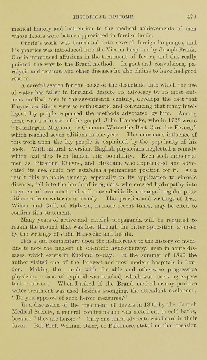 medical history and inattention to the medical achievements of men whose labors were better appreciated in foreign lands. Currie's work was translated into several foreign languages, and his practice was introduced into the Vienna hospitals by Joseph Frank. Currie introduced affusions in the treatment of fevers, and this really pointed the way to the Brand method. In gout and convulsions, pa- ralysis and tetanus, and other diseases he also claims to have had good results. A careful search for the cause of the desuetude into which the use of water has fallen in England, despite its advocacy by its most emi- nent medical men in the seventeenth century, develops the fact that Floyer's writings were so enthusiastic and convincing that many intel- ligent lay people espoused the methods advocated by him. Among these was a minister of the gospel, John Hancocke, who in 1723 wrote  Febrifugum Magnum, or Common Water the Best Cure for Fevers, which reached seven editions in one year. The enormous influence of this work upon the lay people is explained by the popularity of his book. With natural aversion, English physicians neglected a remedy which had thus been lauded into popularity. Even such influential men as Pitcairne, Cheyne, and Huxham, who appreciated and advo- cated its use, could not establish a permanent position for it. As a result this valuable remedy, especially in its application to chronic diseases, fell into the hands of irregulars, who erected hydropathy into a system of treatment and still more decidedly estranged regular prac- titioners from water as a remedy. The practice and writings of Drs. Wilson and Gull, of Malvern, in more recent times, may be cited to confirm this statement. Many years of active and careful • propaganda will be required to regain the ground that was lost through the bitter opposition aroused by the writings of John Hancocke and his ilk. It is a sad commentary upon the indifference to the history of medi- cine to note the neglect of scientific hydrotherapy, even in acute dis- eases, which exists in England to-day. In the summer of 1896 the author visited one of the largeest and most modern hospitals in Lon- don. Making the rounds with the able and otherwise progressive physician, a case of typhoid was reached, which was receiving expec- tant treatment. When I asked if the Brand method or any positive water treatment was used besides sponging, the attendant exclaimed, Do you approve of such heroic measures? Tn a discussion of the treatment of fevers in 1895 by the British Medical Society, a general condemnation was meted out to cold baths, because  they are heroic. Only one timid advocate was heard in their favor. But Prof. William Osier, of Baltimore, stated on that occasion