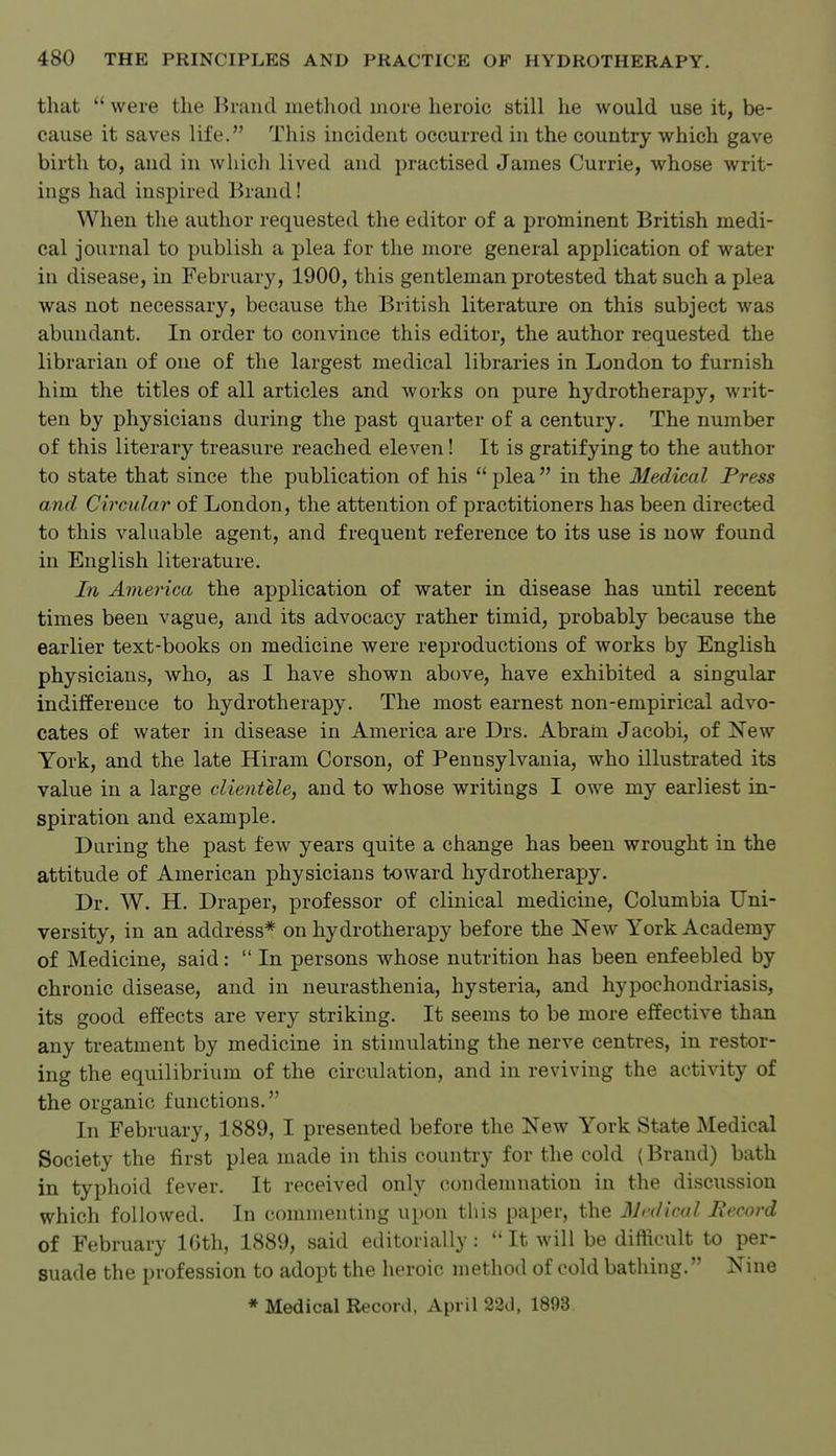 that  were the Brand method more heroic still he would use it, be- cause it saves life. This incident occurred in the country which gave birth to, and in which lived and practised James Currie, whose writ- ings had inspired Brand! When the author requested the editor of a prominent British medi- cal journal to publish a plea for the more general application of water in disease, in February, 1900, this gentleman protested that such a plea was not necessary, because the British literature on this subject was abundant. In order to convince this editor, the author requested the librarian of one of the largest medical libraries in London to furnish him the titles of all articles and works on pure hydrotherapy, writ- ten by physicians during the past quarter of a century. The number of this literary treasure reached eleven! It is gratifying to the author to state that since the publication of his plea in the Medical Press and Circular of London, the attention of practitioners has been directed to this valuable agent, and frequent reference to its use is now found in English literature. In America the application of water in disease has until recent times been vague, and its advocacy rather timid, probably because the earlier text-books on medicine were reproductions of works by English physicians, who, as I have shown above, have exhibited a singular indifference to hydrotherapy. The most earnest non-empirical advo- cates of water in disease in America are Drs. Abram Jacobi, of New York, and the late Hiram Corson, of Pennsylvania, who illustrated its value in a large clientele, and to whose writings I owe my earliest in- spiration and example. During the past few years quite a change has been wrought in the attitude of American physicians toward hydrotherapy. Dr. W. H. Draper, professor of clinical medicine, Columbia Uni- versity, in an address* on hydrotherapy before the New York Academy of Medicine, said:  In persons whose nutrition has been enfeebled by chronic disease, and in neurasthenia, hysteria, and hypochondriasis, its good effects are very striking. It seems to be more effective than any treatment by medicine in stimulating the nerve centres, in restor- ing the equilibrium of the circulation, and in reviving the activity of the organic functions. In February, 1889, I presented before the New York State Medical Society the first plea made in this country for the cold (Brand) bath in typhoid fever. It received only condemnation in the discussion which followed. In commenting upon this paper, the Medical Becord of February Kith, 1889, said editorially:  It will be difficult to per- suade the profession to adopt the heroic method of cold bathing. Nine * Medical Record, April 22d, 1893