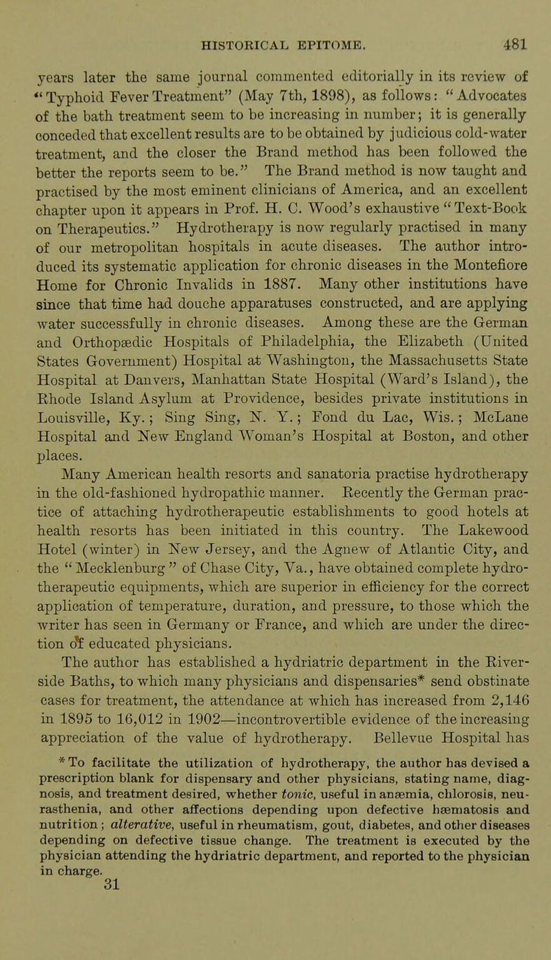 years later the same journal commented editorially in its review of Typhoid Fever Treatment (May 7th, 1898), as follows: Advocates of the bath treatment seem to be increasing in number; it is generally conceded that excellent results are to be obtained by judicious cold-water treatment, and the closer the Brand method has been followed the better the reports seem to be. The Brand method is now taught and practised by the most eminent clinicians of America, and an excellent chapter upon it appears in Prof. H. C. Wood's exhaustive Text-Book on Therapeutics. Hydrotherapy is now regularly practised in many of our metropolitan hospitals in acute diseases. The author intro- duced its systematic application for chronic diseases in the Montefiore Home for Chronic Invalids in 1887. Many other institutions have since that time had douche apparatuses constructed, and are applying water successfully in chronic diseases. Among these are the German and Orthopaedic Hospitals of Philadelphia, the Elizabeth (United States Government) Hospital at Washington, the Massachusetts State Hospital at Dauvers, Manhattan State Hospital (Ward's Island), the Ehode Island Asylum at Providence, besides private institutions in Louisville, Ky.; Sing Sing, IST. Y.; Fond du Lac, Wis.; McLane Hospital and New England Woman's Hospital at Boston, and other places. Many American health resorts and sanatoria practise hydrotherapy in the old-fashioned hydropathic manner. Recently the German prac- tice of attaching hydrotherapeutic establishments to good hotels at health resorts has been initiated in this country. The Lakewood Hotel (winter) in New Jersey, and the Agnew of Atlantic City, and the  Mecklenburg  of Chase City, Va., have obtained complete hydro- therapeutic equipments, which are superior in efficiency for the correct application of temperature, duration, and pressure, to those which the writer has seen in Germany or France, and which are under the direc- tion o^ educated physicians. The author has established a hydriatric department in the River- side Baths, to which many physicians and dispensaries* send obstinate cases for treatment, the attendance at which has increased from 2,146 in 1895 to 16,012 in 1902—incontrovertible evidence of the increasing appreciation of the value of hydrotherapy. Bellevue Hospital has *To facilitate the utilization of hydrotherapy, the author has devised a prescription blank for dispensary and other physicians, stating name, diag- nosis, and treatment desired, whether tonic, useful in anaemia, chlorosis, neu- rasthenia, and other affections depending upon defective haematosis and nutrition; alterative, useful in rheumatism, goiit, diabetes, and other diseases depending on defective tissue change. The treatment is executed by the physician attending the hydriatric department, and reported to the physician in charge. 31