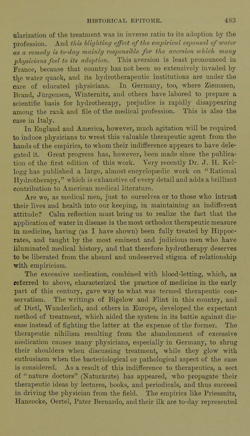 ularization of the treatment was in inverse ratio to its adoption by the profession. And this hlightiiKj effect of the empirical espoicsal of water as a remedy is to-day mainly resj^onsible for the aversion which many physicians feel to its adoption. This aversion is least pronoiinced in France, because that country has not been so extensively invaded by the water quack, and its hydrotherapeutic institutions are under the care of educated physicians. In Germany, too, where Ziemssen, Brand, Jilrgeusen, Winternitz, and others have labored to prepare a scientific basis for hydrotherapy, prejudice is rapidly disappearing among the rank and file of the medical profession. This is also the case in Italy. In England and America, however, much agitation will be required to induce physicians to wrest this valuable therapeutic agent from the hands of the empirics, to whom their indifference appears to have dele- gated it. Great progress has, however, been made since the publica- tion of the first edition of this work. Very recently Dr. J. H. Kel- logg has published a large, almost encyclopaedic work on  Eational Hydrotherapy, which is exhaustive of every detail and adds a brilliant contribution to American medical literature. Are we, as medical men, just to ourselves or to those who intrust their lives and health into our keeping, in maintaining an indifferent attitude? Calm reflection must bring us to realize the fact that the application of water in disease is the most orthodox therapeutic measure in. medicine, having (as I have shown) been fully treated by Hippoc- rates, and taught by the most eminent and judicious men who have illuminated medical history, and that therefore hydrotherapy deserves to be liberated from the absurd and undeserved stigma of relationship with empiricism. The excessive medication, combined with blood-letting, which, as referred to above, characterized the practice of medicine in the early part of this century, gave way to what was termed therapeutic con- servatism. The writings of Bigelow and Mint in this country, and of Dietl, Wunderlich, and others in Europe, developed the expectant method of treatment, which aided the system in its battle against dis- ease instead of fighting the latter at the expense of the former. The therapeutic nihilism resulting from the abandonment of excessive medication causes many physicians, especially in Germany, to shrug their shoulders when discussing treatment, while they glow with enthusiasm when the bacteriological or pathological aspect of the case is considered. As a result of this indifference to therapeutics, a sect of  nature doctors (Naturarzte) has appeared, who propagate their therapeutic ideas by lectures, books, and periodicals, and thus succeed in driving the physician from the field. The empirics like Priessnitz, Hancocke, Oertel, Pater Bernardo, and their ilk are to-day represented