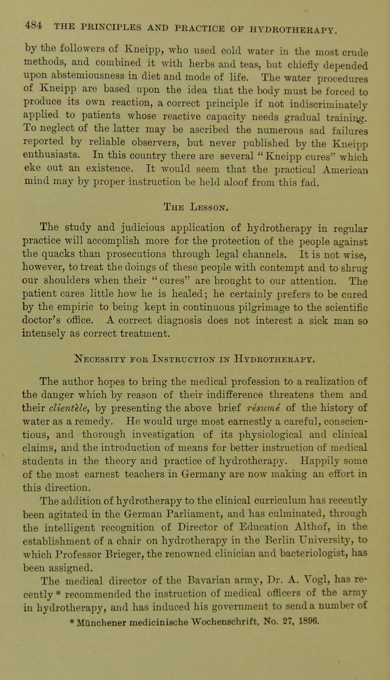 by the followers of Kneipp, who used cold water in the most crude methods, and combined it with herbs and teas, but chiefly depended upon abstemiousness in diet and mode of life. The water procedures of Kneipp are based upon the idea that the body must be forced to produce its own reaction, a correct principle if not indiscriminately applied to patients whose reactive capacity needs gradual training. To neglect of the latter may be ascribed the numerous sad failures reported by reliable observers, but never published by the Kneipp enthusiasts. In this country there are several  Kneipp cures which eke out an existence. It would seem that the practical American mind may by proper instruction be held aloof from this fad. The Lesson. The study and judicious application of hydrotherapy in regular practice will accomplish more for the protection of the people against the quacks than prosecutions through legal channels. It is not wise, however, to treat the doings of these people with contempt and to shrug our shoulders when their  cures are brought to our attention. The patient cares little how he is healed; he certainly prefers to be cured by the empiric to being kept in continuous pilgrimage to the scientific doctor's office. A correct diagnosis does not interest a sick man so intensely as correct treatment. Necessity for Instruction in Hydrotherapy. The author hopes to bring the medical profession to a realization of the danger which by reason of their indifference threatens them and their clientele, by presenting the above brief resume of the history of water as a remedy. He would urge most earnestly a careful, conscien- tious, and thorough investigation of its physiological and clinical claims, and the introduction of means for better instruction of medical students in the theory and practice of hydrotherapy. Happily some of the most earnest teachers in Germany are now making an effort in this direction. The addition of hydrotherapy to the clinical curriculum has recently been agitated in the German Parliament, and has culminated, through the intelligent recognition of Director of Education Althof, in the establishment of a chair on hydrotherapy in the Berlin University, to which Professor Brieger, the renowned clinician and bacteriologist, has been assigned. The medical director of the Bavarian army. Dr. A. Vogl, has re- cently * recommended the instruction of medical officers of the army in hydrotherapy, and has induced his government to send a number of *Milnchener medicinische Woehenschrift, No. 27, 1896.