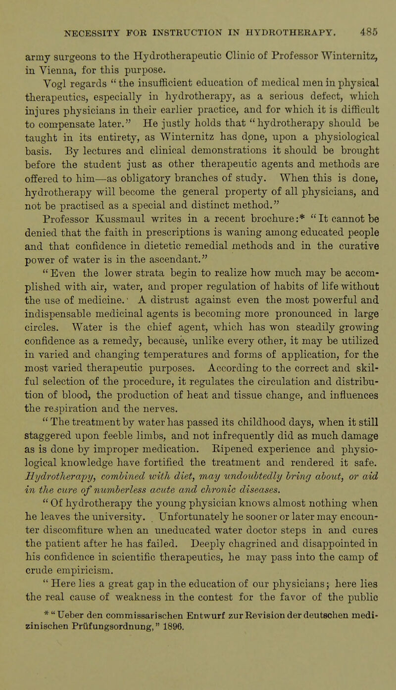 army surgeons to the Hydrotherapeutic Clinic of Professor Winternitz, in Vienna, for this purpose. Vogl regards  the insufficient education of medical men in physical therapeutics, especially in hydrotherapy, as a serious defect, which injures physicians in their earlier practice, and for which it is difficult to compensate later. He justly holds that hydrotherapy should be taught in its entirety, as Winternitz has done, upon a physiological basis. By lectures and clinical demonstrations it should be brought before the student just as other therapeutic agents and methods are offered to him—as obligatory branches of study. When this is done, hydrotherapy will become the general property of all physicians, and not be practised as a special and distinct method. Professor Kussmaul writes in a recent brochure :*  It cannot be denied that the faith in prescriptions is waning among educated people and that confidence in dietetic remedial methods and in the curative power of water is in the ascendant.  Even the lower strata begin to realize how much may be accom- plished with air, water, and proper regulation of habits of life without the use of medicine.' A distrust against even the most powerful and indispensable medicinal agents is becoming more pronounced in large circles. Water is the chief agent, which has won steadily growing confidence as a remedy, because, unlike every other, it may be utilized in varied and changing temperatures and forms of application, for the most varied therapeutic purposes. According to the correct and skil- ful selection of the procedure, it regulates the circulation and distribu- tion of blood, the production of heat and tissue change, and influences the respiration and the nerves.  The treatment by water has passed its childhood days, when it still staggered upon feeble limbs, and not infrequently did as much damage as is done by improper medication. Eipened experience and physio- logical knowledge have fortified the treatment and rendered it safe. Hydrotherapy, combined with diet, may undoubtedly bring about, or aid in the cure of numberless acute and chronic diseases.  Of hydrotherapy the young physician knows almost nothing when he leaves the university. Unfortunately he sooner or later may encoun- ter discomfiture when an uneducated water doctor steps in and cures the patient after he has failed. Deeply chagrined and disappointed in his confidence in scientific therapeutics, he may pass into the camp of crude empiricism.  Here lies a great gap in the education of our physicians; here lies the real cause of weakness in the contest for the favor of the public *Ueber den commissariachen Entwurf zur Revision derdeutschen medi- zinischen Prtifungsordnung, 1896.