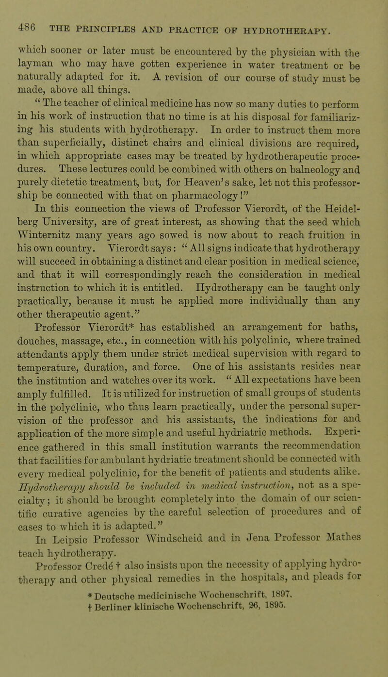 which sooner or later must be encountered by the physician with the layman who may have gotten experience in water treatment or be naturally adapted for it. A revision of our course of study must be made, above all things.  The teacher of clinical medicine has now so many duties to perform in his work of instruction that no time is at his disposal for familiariz- ing his students with hydrotherapy. In order to instruct them more than superficially, distinct chairs and clinical divisions are required, in which appropriate cases may be treated by hydrotherapeutic proce- dures. These lectures could be combined with others on balneology and purely dietetic treatment, but, for Heaven's sake, let not this professor- ship be connected with that on pharmacology! In this connection the views of Professor Vierordt, of the Heidel- berg University, are of great interest, as showing that the seed which Winternitz many years ago sowed is now about to reach fruition in his own country. Vierordt says:  All signs indicate that hydrotherapy will succeed in obtaining a distinct and clear position in medical science, and that it will correspondingly reach the consideration in medical instruction to which it is entitled. Hydrotherapy can be taught only practically, because it must be applied more individually than any other therapeutic agent. Professor Vierordt* has established an arrangement for baths, douches, massage, etc., in connection with his polyclinic, where trained attendants apply them under strict medical supervision with regard to temperature, duration, and force. One of his assistants resides near the institution and watches over its work.  All expectations have been amply fulfilled. It is utilized for instruction of small groups of students in the polyclinic, who thus learn practically, under the personal super- vision of the professor and his assistants, the indications for and application of the more simple and useful hydriatric methods. Experi- ence gathered in this small institution warrants the recommendation that facilities for ambulant hydriatic treatment should be connected with every medical polyclinic, for the benefit of patients and students alike. Hydrotherajnj should he included in medical instruction, not as a spe- cialty ; it should be brought completely into the domain of our scien- tific curative agencies by the careful selection of procedures and of cases to which it is adapted. In Leipsic Professor AVindscheid and in Jena Professor Mathes teach hydrotherapy. Professor Crede f also insists upon the necessity of applying hydro- therapy and other physical remedies in the hospitals, and pleads for * Deutsche medicinische Wocheuschrift, 1897. t Berliner klinische Wochenschrift, 26, 1895.