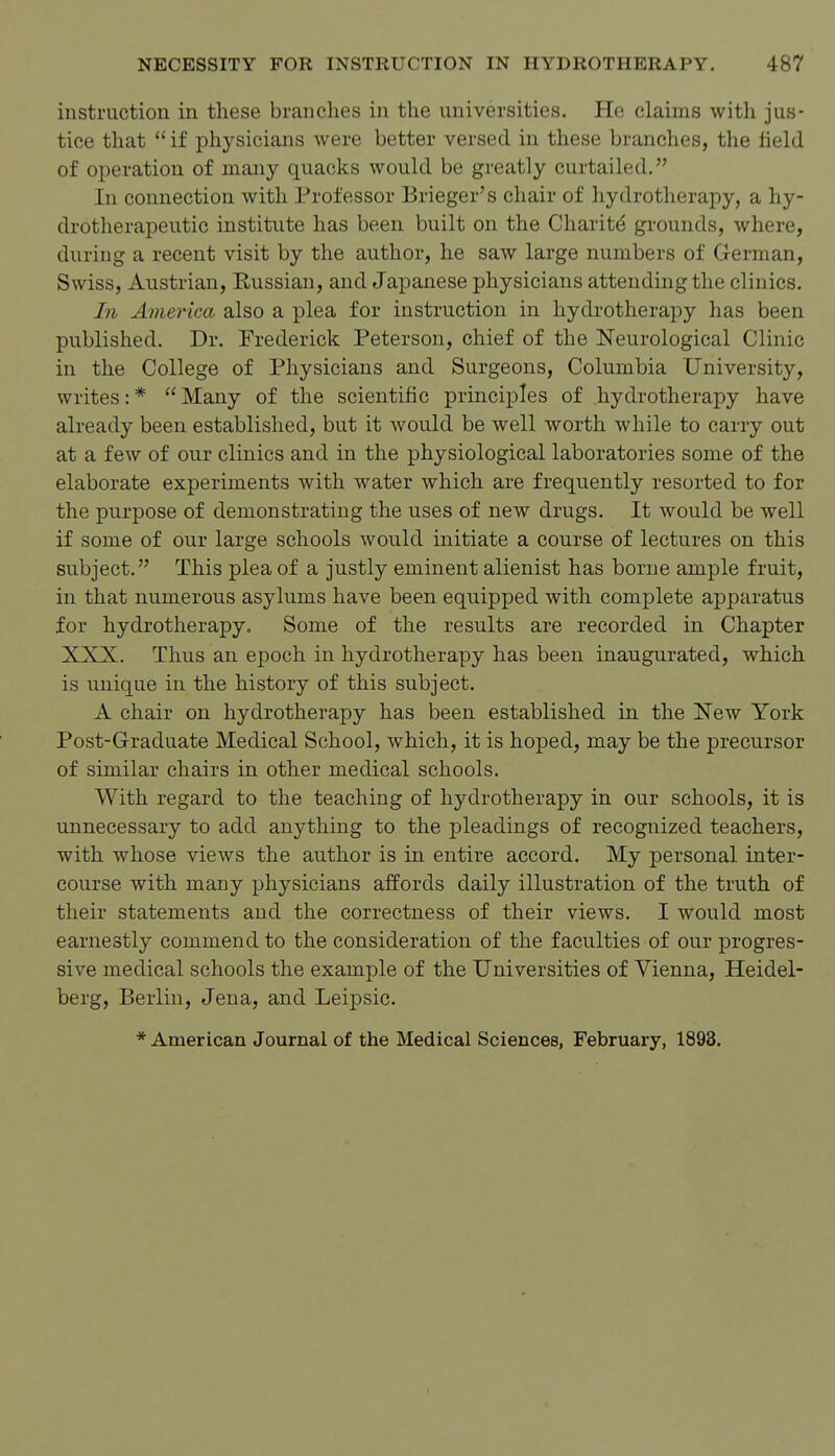 instruction in these branches in the universities. He claims with jus- tice that if physicians were better versed in these branches, the field of operation of many quacks would be greatly curtailed. In connection with Professor Brieger's chair of hydrotherapy, a hy- drotherapeutic institute has been built on the Charite grounds, where, during a recent visit by the author, he saw large numbers of German, Swiss, Austrian, Russian, and Japanese physicians attending the clinics. In America also a plea for instruction in hydrotherapy has been published. Dr. Frederick Peterson, chief of the Neurological Clinic in the College of Physicians and Surgeons, Columbia University, writes:* Many of the scientific principles of .hydrotherapy have already been established, but it would be well worth while to carry out at a few of our clinics and in the physiological laboratories some of the elaborate experiments with water which are frequently resorted to for the purpose of demonstrating the uses of new drugs. It would be well if some of our large schools would initiate a course of lectures on this subject. This plea of a justly eminent alienist has borne ample fruit, in that numerous asylums have been equipped with complete apparatus for hydrotherapy. Some of the results are recorded in Chapter XXX. Thus an epoch in hydrotherapy has been inaugurated, which is unique in the history of this subject. A chair on hydrotherapy has been established in the New York Post-Graduate Medical School, which, it is hoped, may be the precursor of similar chairs in other medical schools. With regard to the teaching of hydrotherapy in our schools, it is unnecessary to add anything to the pleadings of recognized teachers, with whose views the author is in entire accord. My personal inter- course with many physicians affords daily illustration of the truth of their statements and the correctness of their views. I would most earnestly commend to the consideration of the faculties of our progres- sive medical schools the example of the Universities of Vienna, Heidel- berg, Berlin, Jena, and Leipsic. * American Journal of the Medical Sciences, February, 1893.