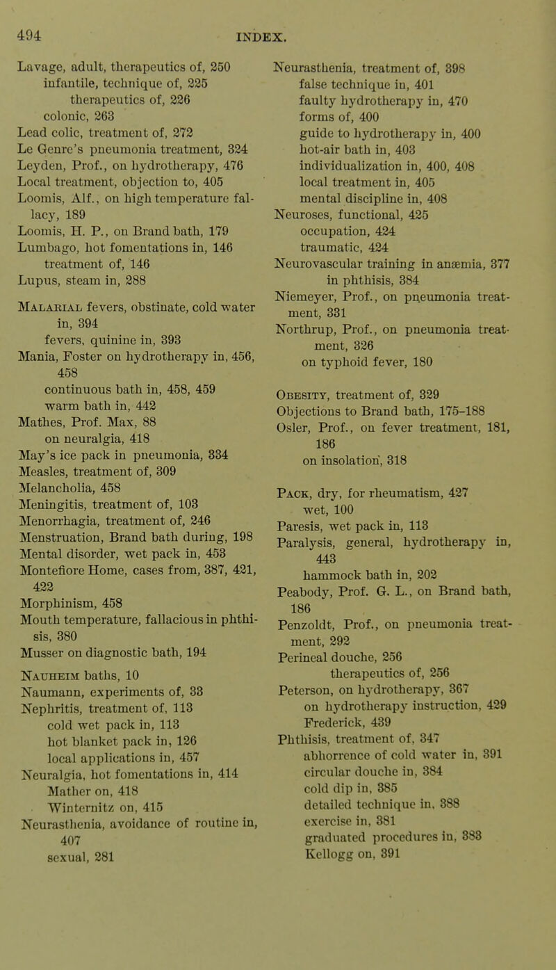 Lavage, adult, therapeutics of, 250 infantile, technique of, 225 therapeutics of, 226 colonic, 263 Lead colic, treatment of, 272 Le Genre's pneumonia treatment, 324 Ley den, Prof., on hydrotherapy, 476 Local treatment, objection to, 405 Loomis, Alf., on high temperature fal- lacy, 189 Loomis, H. P., on Brand bath, 179 Lumbago, hot fomentations in, 146 treatment of, 146 Lupus, steam in, 288 Malarial fevers, obstinate, cold water in, 394 fevers, quinine in, 393 Mania, Foster on hydrotherapy in, 456, 458 continuous bath in, 458, 459 warm bath in, 442 Mathes, Prof. Max, 88 on neuralgia, 418 May's ice pack in pneumonia, 334 Measles, treatment of, 309 Melancholia, 458 Meningitis, treatment of, 108 Menorrhagia, treatment of, 246 Menstruation, Brand bath during, 198 Mental disorder, wet pack in, 453 Montefiore Home, cases from, 387, 421, 422 Morphinism, 458 Mouth temperature, fallacious in phthi- sis, 380 Musser on diagnostic bath, 194 Nauheim baths, 10 Naumann, experiments of, 38 Nephritis, treatment of, 118 cold wet pack in, 113 hot blanket pack in, 126 local applications in, 457 Neuralgia, hot fomentations in, 414 Mather on, 418 Winternitz on, 415 Neurasthenia, avoidance of routine in, 407 sexual, 281 Neurasthenia, treatment of, 398 false technique in, 401 faulty hydrotherapy in, 470 forms of, 400 guide to hydrotherapy in, 400 hot-air bath in, 403 individualization in, 400, 408 local treatment in, 405 mental discipline in, 408 Neuroses, functional, 425 occupation, 424 traumatic, 424 Neurovascular training in anjemia, 377 in phthisis, 384 Niemeyer, Prof., on pneumonia treat- ment, 331 Northrup, Prof., on pneumonia treat- ment, 326 on typhoid fever, 180 Obesity, treatment of, 829 Objections to Brand bath, 175-188 Osier, Prof., on fever treatment, 181, 186 on insolation, 318 Pack, dry, for rheumatism, 427 wet, 100 Paresis, wet pack in, 113 Paralysis, general, hydrotherapy in, 443 hammock bath in, 202 Peabody, Prof. G. L., on Brand bath, 186 Penzoldt, Prof., on pneumonia treat- ment, 292 Perineal douche, 256 therapeutics of, 256 Peterson, on hydrotherapy, 367 on hydrotherapy instruction, 429 Frederick, 439 Phthisis, treatment of, 847 abhorrence of cold water in, 391 circular douche in, 384 cold dip in, 385 detailed technique in. 388 exercise in, 881 graduated procedures in, 888 Kellogg on, 391