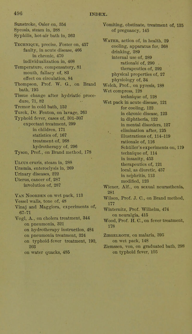 Sunstroke, Osier on, 354 Sycosis, steam in, 388 Syphilis, hot-air bath in, 362 Technique, precise. Foster on, 457 faulty, in acute disease, 466 in chronic, 470 individualization in, 408 Temperature, compensatory, 81 mouth, fallacy of, 83 effect on circulation, 84 Thompson, Prof. W. G., on Brand bath, 195 Tissue change after hydriatic proce- dure, 71, 83 Tremor in cold bath, 153 Turck, Dr. Fenton, on lavage, 363 Typhoid fever, cases of, 301-307 expectant treatment, 399 in children, 171 statistics of, 167 treatment of, 368 hydrotherapy of, 396 Tyson, P*i'of., on Brand method, 178 Ulcus cruris, steam in, 288 Urgeinia, enteroclysis in, 369 Urinary diseases, 323 Uterus, cancer of, 287 involution of, 387 Van Koorden on wet pack, 113 Vessel walls, tone of, 48 Vinaj and Maggiora, experiments of, 67-71 Vogl, A., on cholera treatment, 344 on pneumonia, 321 on hydrotherapy instruction, 484 on pneumonia treatment, 324 on typhoid-fever treatment, 192, 303 on water quacks, 485 Vomiting, obstinate, treatment of, 135 of pregnancy, 145 Water, action of, in health, 29 cooling, apparatus for, 368 drinking, 289 internal use of, 289 rationale of, 390 . therapeutics of, 393 physical properties of, 27 physiology of, 34 Welch, Prof., on pyresis, 188 Wet compress, 128 technique of, 128 Wet pack in acute disease, 131 for cooling, 132 in chronic disease, 123 in diphtheria, 122 in mental disorders, 127 elimination after, 125 illustrations of, 114-119 rationale of, 116 Schiiller's experiments on, 119 technique of, 114 in insanity, 453 therapeutics of, 131 local, as diuretic, 457 in nephritis, 113 modified, 133 Wiener, Alf., on sexual neurasthenia, 381 Wilson, Prof. J. C, on Brand method, 177 Winternitz, Prof. Wilhelm, 474 on neuralgia, 415 Wood, Prof. H. C, on fever treatment, 178 ZiEGELROTH, ou malaria, 395 on wet pack, 148 Ziemssen, von, on graduated bath.. 298 on typhoid fever, 195