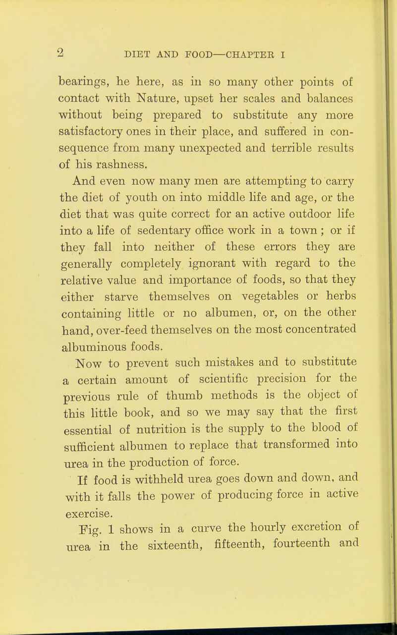 2 bearings, he here, as in so many other points of contact with Nature, upset her scales and balances without being prepared to substitute any more satisfactory ones in their place, and suffered in con- sequence from many unexpected and terrible results of his rashness. And even now many men are attempting to carry the diet of youth on into middle life and age, or the diet that was quite correct for an active outdoor life into a life of sedentary office work in a town; or if they fall into neither of these errors they are generally completely ignorant with regard to the relative value and importance of foods, so that they either starve themselves on vegetables or herbs containing little or no albumen, or, on the other hand, over-feed themselves on the most concentrated albuminous foods. Now to prevent such mistakes and to substitute a certain amount of scientific precision for the previous rule of thumb methods is the object of this little book, and so we may say that the first essential of nutrition is the supply to the blood of sufficient albumen to replace that transformed into urea in the production of force. If food is withheld urea goes down and down, and with it falls the power of producing force in active exercise. Fig. 1 shows in a curve the hourly excretion of urea in the sixteenth, fifteenth, fourteenth and